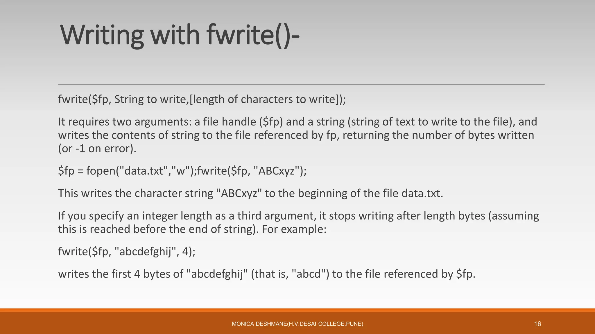 Writing with fwrite()-
fwrite($fp, String to write,[length of characters to write]);
It requires two arguments: a file handle ($fp) and a string (string of text to write to the file), and
writes the contents of string to the file referenced by fp, returning the number of bytes written
(or -1 on error).
$fp = fopen("data.txt","w");fwrite($fp, "ABCxyz");
This writes the character string "ABCxyz" to the beginning of the file data.txt.
If you specify an integer length as a third argument, it stops writing after length bytes (assuming
this is reached before the end of string). For example:
fwrite($fp, "abcdefghij", 4);
writes the first 4 bytes of "abcdefghij" (that is, "abcd") to the file referenced by $fp.
MONICA DESHMANE(H.V.DESAI COLLEGE,PUNE) 16
 