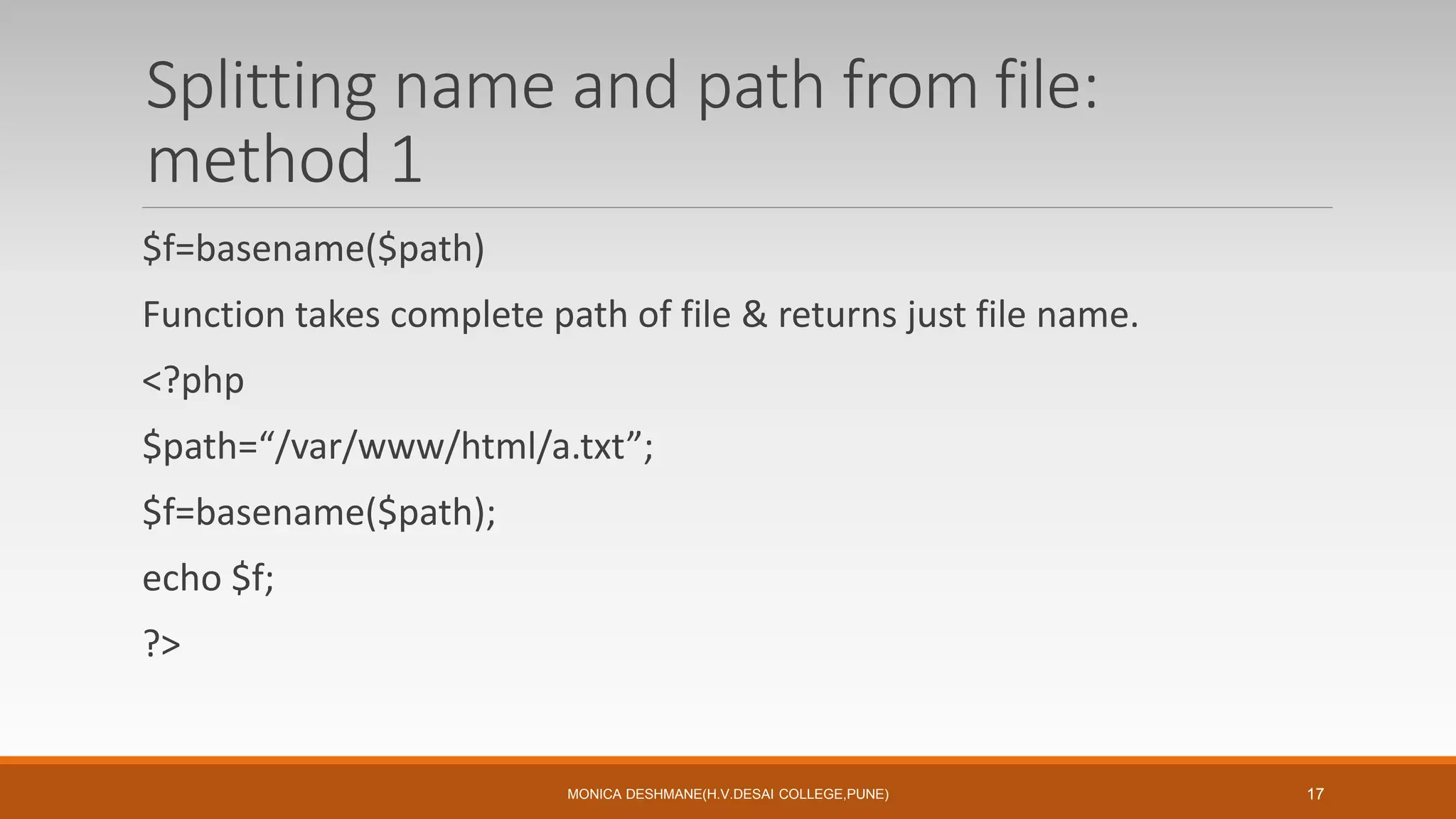 Splitting name and path from file:
method 1
$f=basename($path)
Function takes complete path of file & returns just file name.
<?php
$path=“/var/www/html/a.txt”;
$f=basename($path);
echo $f;
?>
MONICA DESHMANE(H.V.DESAI COLLEGE,PUNE) 17
 