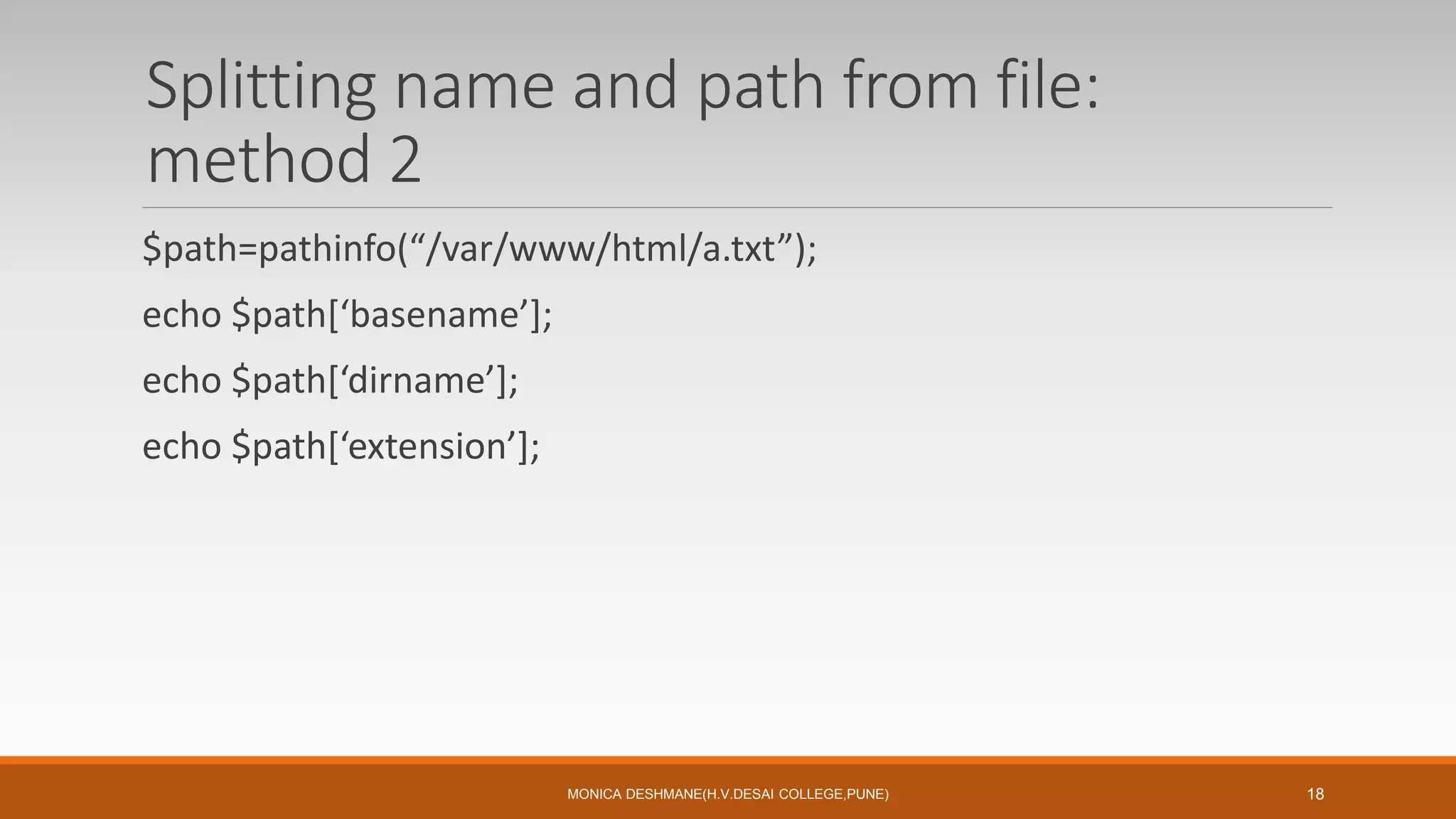 Splitting name and path from file:
method 2
$path=pathinfo(“/var/www/html/a.txt”);
echo $path[‘basename’];
echo $path[‘dirname’];
echo $path[‘extension’];
MONICA DESHMANE(H.V.DESAI COLLEGE,PUNE) 18
 