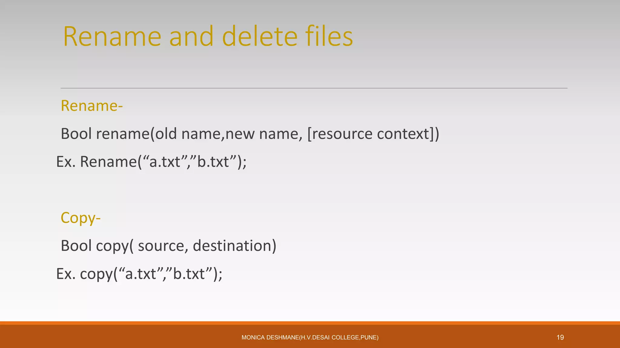 Rename and delete files
Rename-
Bool rename(old name,new name, [resource context])
Ex. Rename(“a.txt”,”b.txt”);
Copy-
Bool copy( source, destination)
Ex. copy(“a.txt”,”b.txt”);
MONICA DESHMANE(H.V.DESAI COLLEGE,PUNE) 19
 