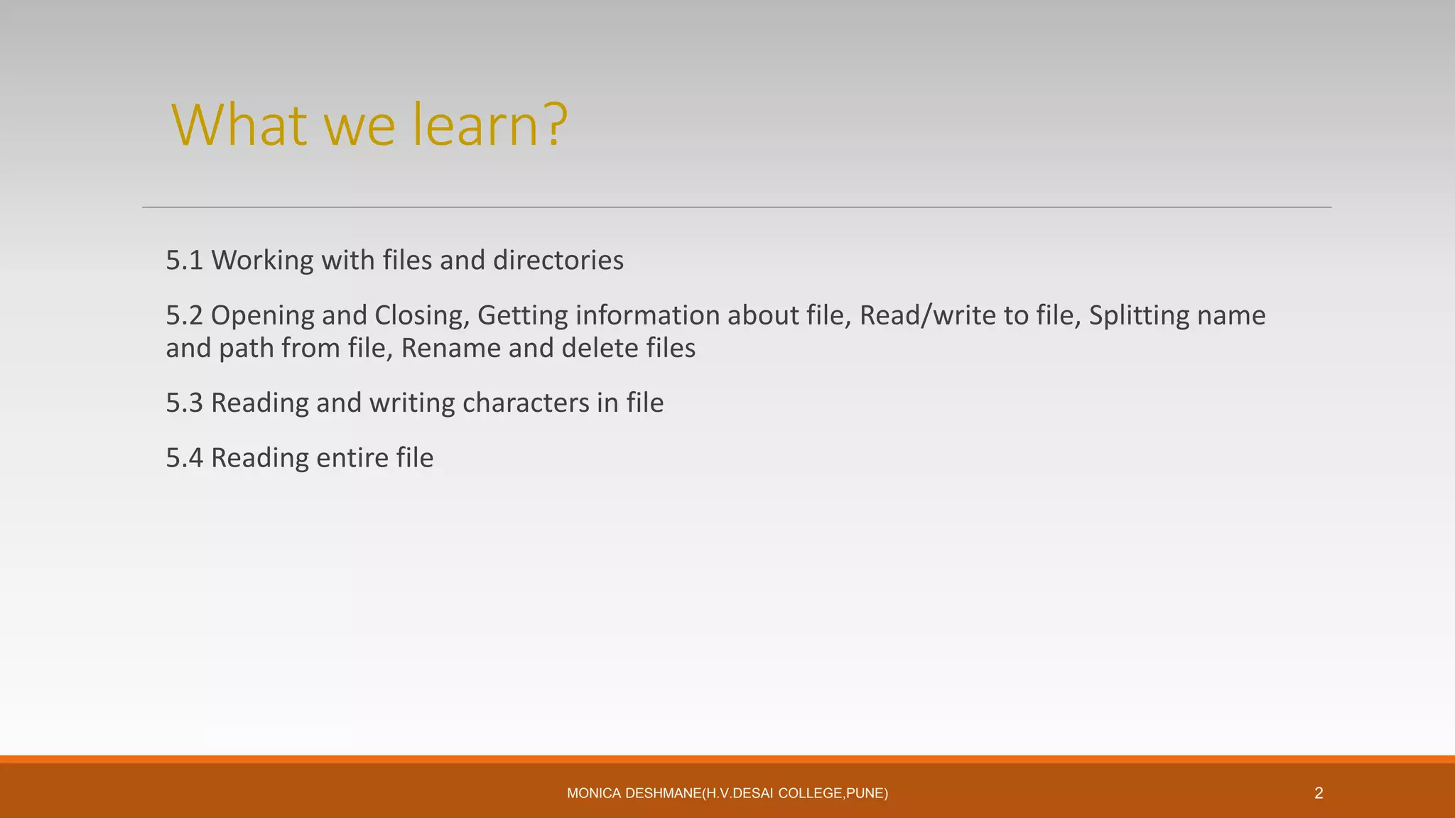 What we learn?
5.1 Working with files and directories
5.2 Opening and Closing, Getting information about file, Read/write to file, Splitting name
and path from file, Rename and delete files
5.3 Reading and writing characters in file
5.4 Reading entire file
MONICA DESHMANE(H.V.DESAI COLLEGE,PUNE) 2
 