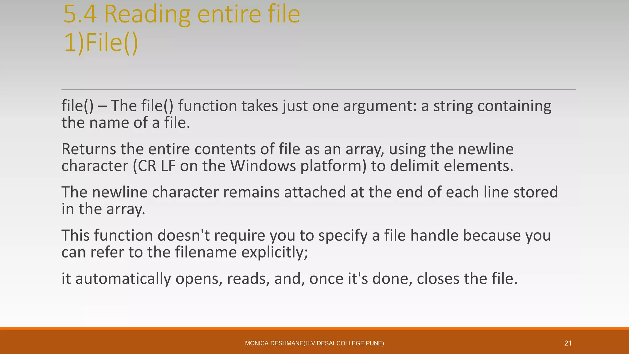 5.4 Reading entire file
1)File()
file() – The file() function takes just one argument: a string containing
the name of a file.
Returns the entire contents of file as an array, using the newline
character (CR LF on the Windows platform) to delimit elements.
The newline character remains attached at the end of each line stored
in the array.
This function doesn't require you to specify a file handle because you
can refer to the filename explicitly;
it automatically opens, reads, and, once it's done, closes the file.
MONICA DESHMANE(H.V.DESAI COLLEGE,PUNE) 21
 