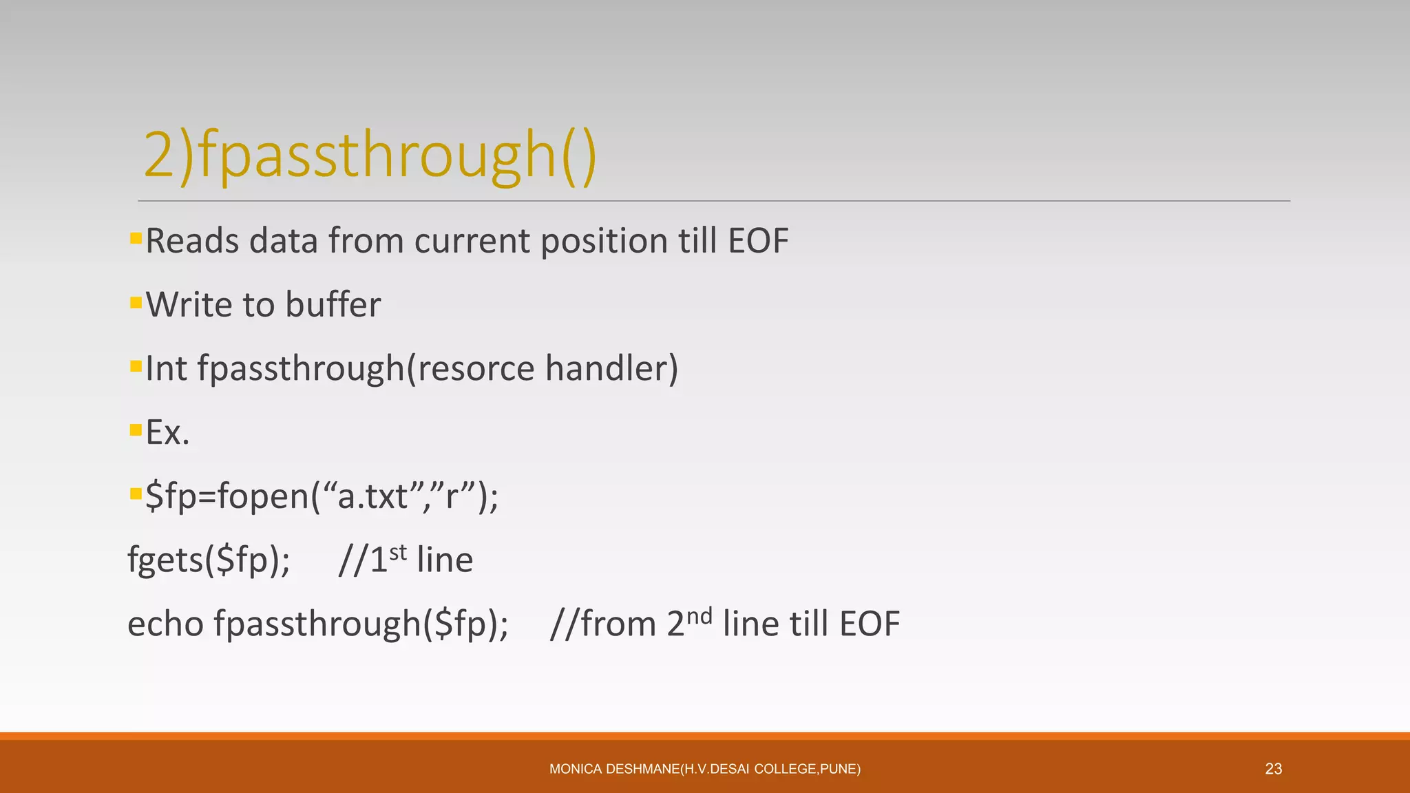 2)fpassthrough()
Reads data from current position till EOF
Write to buffer
Int fpassthrough(resorce handler)
Ex.
$fp=fopen(“a.txt”,”r”);
fgets($fp); //1st line
echo fpassthrough($fp); //from 2nd line till EOF
MONICA DESHMANE(H.V.DESAI COLLEGE,PUNE) 23
 