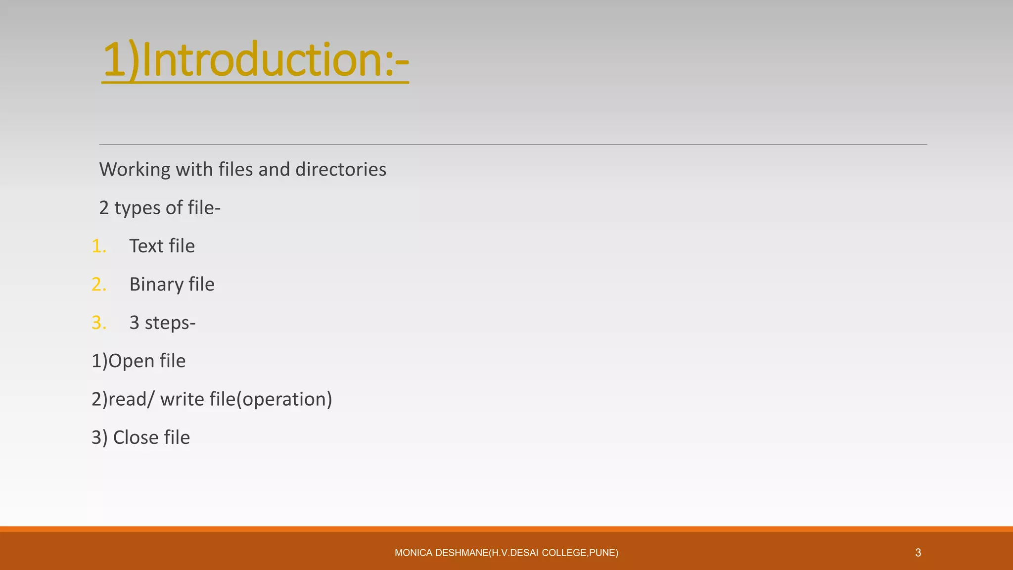 1)Introduction:-
Working with files and directories
2 types of file-
1. Text file
2. Binary file
3. 3 steps-
1)Open file
2)read/ write file(operation)
3) Close file
MONICA DESHMANE(H.V.DESAI COLLEGE,PUNE) 3
 