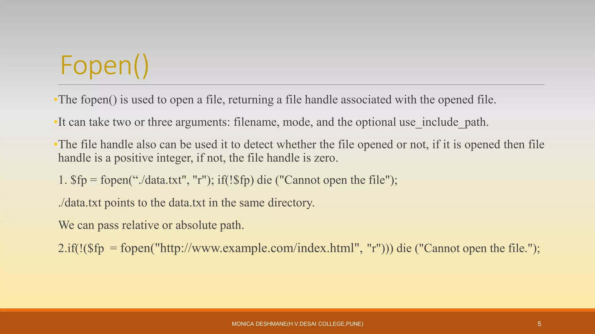 Fopen()
•The fopen() is used to open a file, returning a file handle associated with the opened file.
•It can take two or three arguments: filename, mode, and the optional use_include_path.
•The file handle also can be used it to detect whether the file opened or not, if it is opened then file
handle is a positive integer, if not, the file handle is zero.
1. $fp = fopen(“./data.txt", "r"); if(!$fp) die ("Cannot open the file");
./data.txt points to the data.txt in the same directory.
We can pass relative or absolute path.
2.if(!($fp = fopen("http://www.example.com/index.html", "r"))) die ("Cannot open the file.");
MONICA DESHMANE(H.V.DESAI COLLEGE,PUNE) 5
 