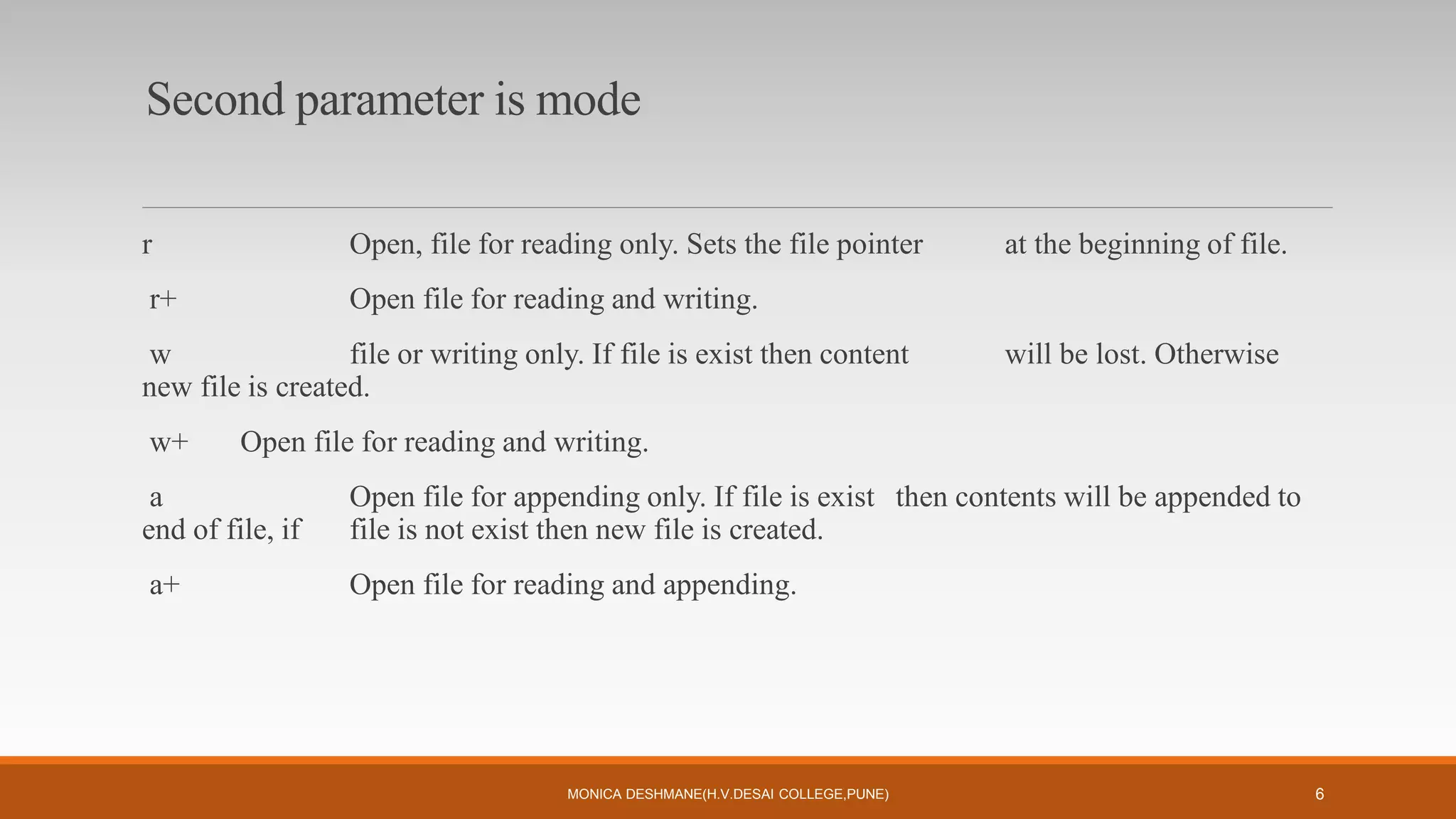 Second parameter is mode
r Open, file for reading only. Sets the file pointer at the beginning of file.
r+ Open file for reading and writing.
w file or writing only. If file is exist then content will be lost. Otherwise
new file is created.
w+ Open file for reading and writing.
a Open file for appending only. If file is exist then contents will be appended to
end of file, if file is not exist then new file is created.
a+ Open file for reading and appending.
MONICA DESHMANE(H.V.DESAI COLLEGE,PUNE) 6
 