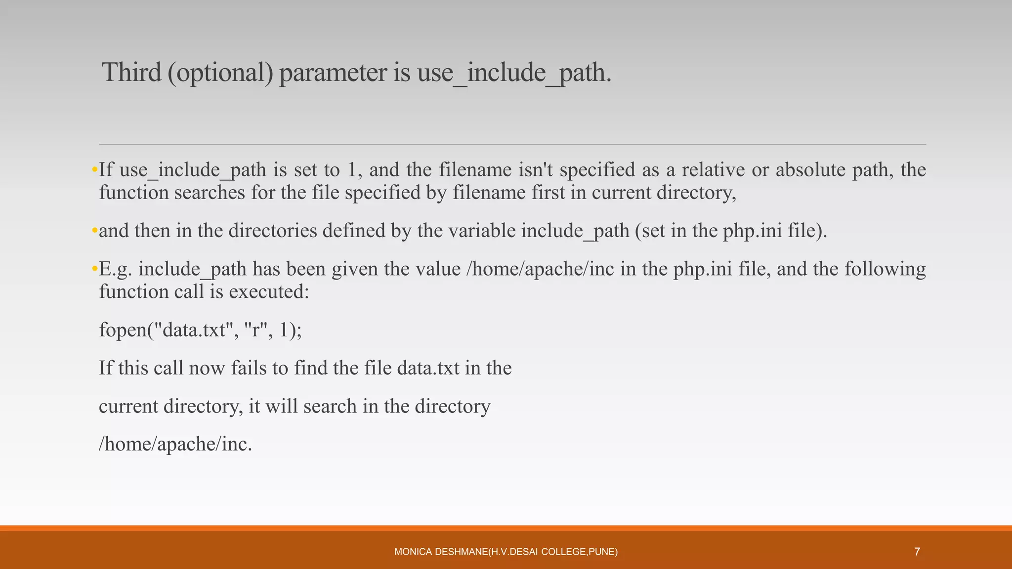 Third (optional) parameter is use_include_path.
•If use_include_path is set to 1, and the filename isn't specified as a relative or absolute path, the
function searches for the file specified by filename first in current directory,
•and then in the directories defined by the variable include_path (set in the php.ini file).
•E.g. include_path has been given the value /home/apache/inc in the php.ini file, and the following
function call is executed:
fopen("data.txt", "r", 1);
If this call now fails to find the file data.txt in the
current directory, it will search in the directory
/home/apache/inc.
MONICA DESHMANE(H.V.DESAI COLLEGE,PUNE) 7
 