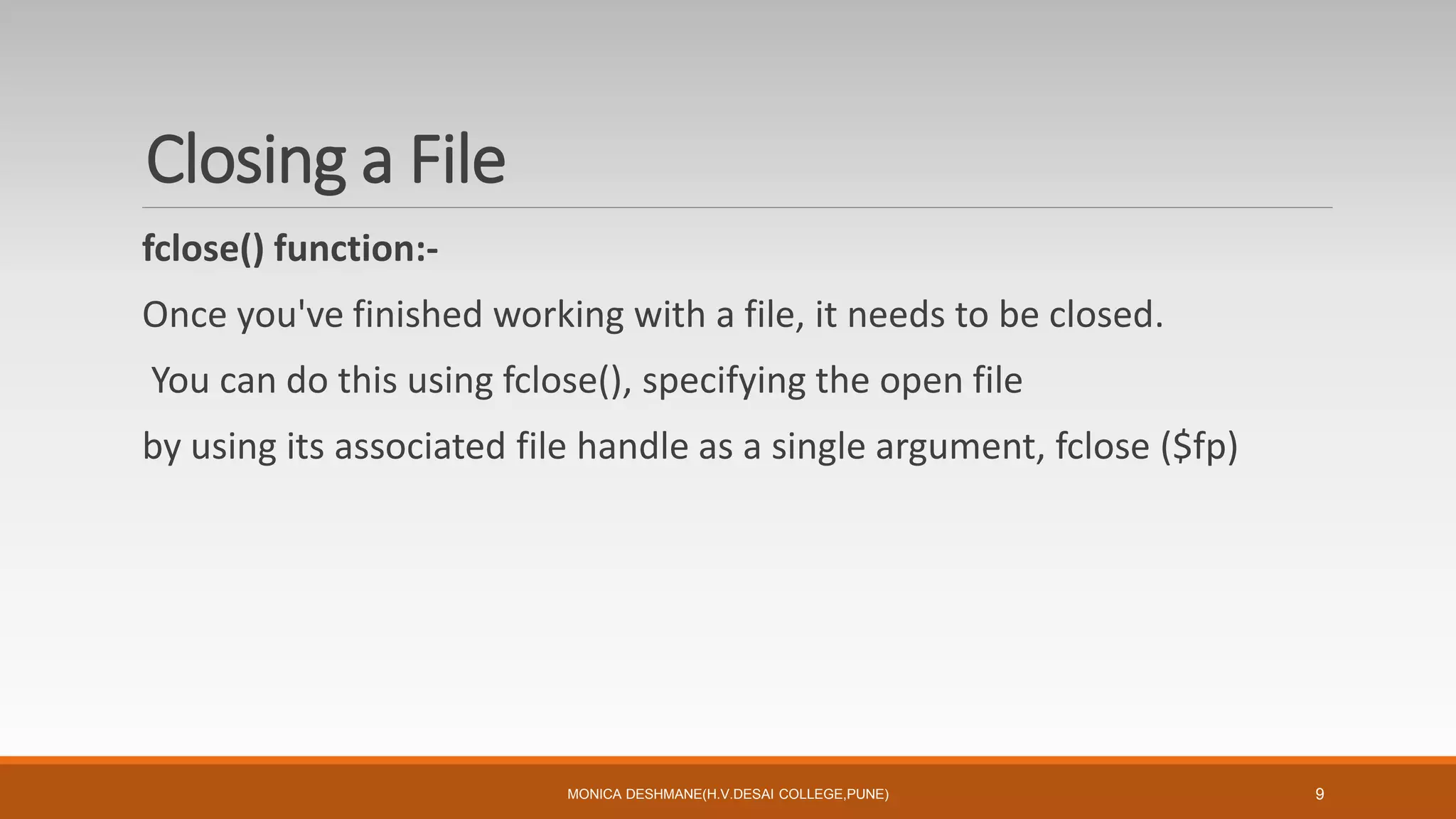 Closing a File
fclose() function:-
Once you've finished working with a file, it needs to be closed.
You can do this using fclose(), specifying the open file
by using its associated file handle as a single argument, fclose ($fp)
MONICA DESHMANE(H.V.DESAI COLLEGE,PUNE) 9
 