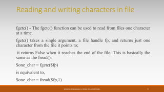 Reading and writing characters in file
fgetc() - The fgetc() function can be used to read from files one character
at a time.
fgetc() takes a single argument, a file handle fp, and returns just one
character from the file it points to;
it returns False when it reaches the end of the file. This is basically the
same as the fread():
$one_char = fgetc($fp)
is equivalent to,
$one_char = fread($fp,1)
MONICA DESHMANE(H.V.DESAI COLLEGE,PUNE) 11
 