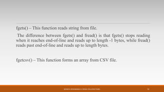 fgets() – This function reads string from file.
The difference between fgets() and fread() is that fgets() stops reading
when it reaches end-of-line and reads up to length -1 bytes, while fread()
reads past end-of-line and reads up to length bytes.
fgetcsv() – This function forms an array from CSV file.
MONICA DESHMANE(H.V.DESAI COLLEGE,PUNE) 12
 