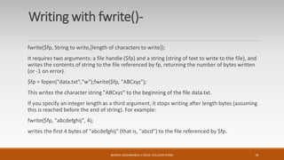Writing with fwrite()-
fwrite($fp, String to write,[length of characters to write]);
It requires two arguments: a file handle ($fp) and a string (string of text to write to the file), and
writes the contents of string to the file referenced by fp, returning the number of bytes written
(or -1 on error).
$fp = fopen("data.txt","w");fwrite($fp, "ABCxyz");
This writes the character string "ABCxyz" to the beginning of the file data.txt.
If you specify an integer length as a third argument, it stops writing after length bytes (assuming
this is reached before the end of string). For example:
fwrite($fp, "abcdefghij", 4);
writes the first 4 bytes of "abcdefghij" (that is, "abcd") to the file referenced by $fp.
MONICA DESHMANE(H.V.DESAI COLLEGE,PUNE) 16
 