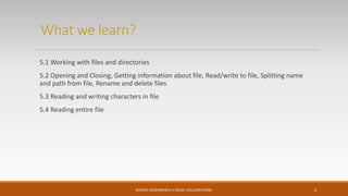 What we learn?
5.1 Working with files and directories
5.2 Opening and Closing, Getting information about file, Read/write to file, Splitting name
and path from file, Rename and delete files
5.3 Reading and writing characters in file
5.4 Reading entire file
MONICA DESHMANE(H.V.DESAI COLLEGE,PUNE) 2
 
