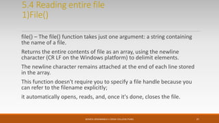 5.4 Reading entire file
1)File()
file() – The file() function takes just one argument: a string containing
the name of a file.
Returns the entire contents of file as an array, using the newline
character (CR LF on the Windows platform) to delimit elements.
The newline character remains attached at the end of each line stored
in the array.
This function doesn't require you to specify a file handle because you
can refer to the filename explicitly;
it automatically opens, reads, and, once it's done, closes the file.
MONICA DESHMANE(H.V.DESAI COLLEGE,PUNE) 21
 
