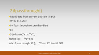2)fpassthrough()
Reads data from current position till EOF
Write to buffer
Int fpassthrough(resorce handler)
Ex.
$fp=fopen(“a.txt”,”r”);
fgets($fp); //1st line
echo fpassthrough($fp); //from 2nd line till EOF
MONICA DESHMANE(H.V.DESAI COLLEGE,PUNE) 23
 