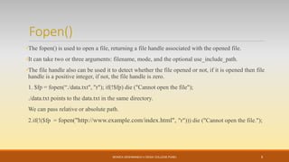 Fopen()
•The fopen() is used to open a file, returning a file handle associated with the opened file.
•It can take two or three arguments: filename, mode, and the optional use_include_path.
•The file handle also can be used it to detect whether the file opened or not, if it is opened then file
handle is a positive integer, if not, the file handle is zero.
1. $fp = fopen(“./data.txt", "r"); if(!$fp) die ("Cannot open the file");
./data.txt points to the data.txt in the same directory.
We can pass relative or absolute path.
2.if(!($fp = fopen("http://www.example.com/index.html", "r"))) die ("Cannot open the file.");
MONICA DESHMANE(H.V.DESAI COLLEGE,PUNE) 5
 
