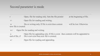 Second parameter is mode
r Open, file for reading only. Sets the file pointer at the beginning of file.
r+ Open file for reading and writing.
w file or writing only. If file is exist then content will be lost. Otherwise
new file is created.
w+ Open file for reading and writing.
a Open file for appending only. If file is exist then contents will be appended to
end of file, if file is not exist then new file is created.
a+ Open file for reading and appending.
MONICA DESHMANE(H.V.DESAI COLLEGE,PUNE) 6
 
