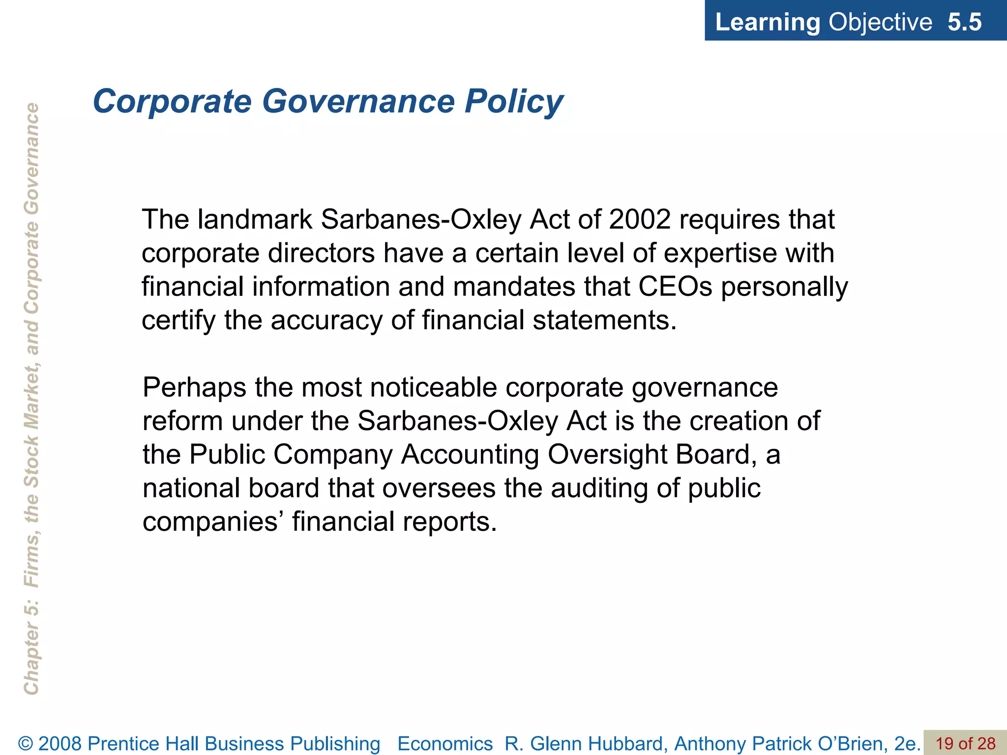 Corporate Governance Policy Learning  Objective  5.5 The landmark Sarbanes-Oxley Act of 2002 requires that corporate directors have a certain level of expertise with financial information and mandates that CEOs personally certify the accuracy of financial statements.  Perhaps the most noticeable corporate governance reform under the Sarbanes-Oxley Act is the creation of the Public Company Accounting Oversight Board, a national board that oversees the auditing of public companies’ financial reports. 