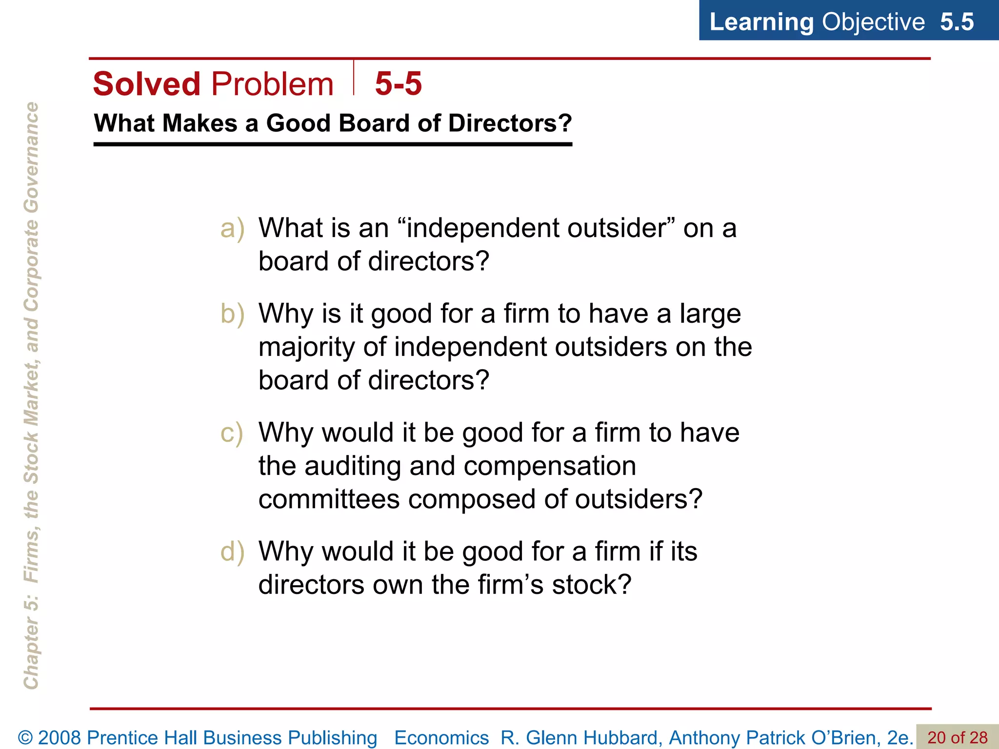 What Makes a Good Board of Directors? Learning  Objective  5.5 What is an “independent outsider” on a board of directors? Why is it good for a firm to have a large majority of independent outsiders on the board of directors? Why would it be good for a firm to have the auditing and compensation committees composed of outsiders? Why would it be good for a firm if its directors own the firm’s stock? Solved  Problem 5-5 