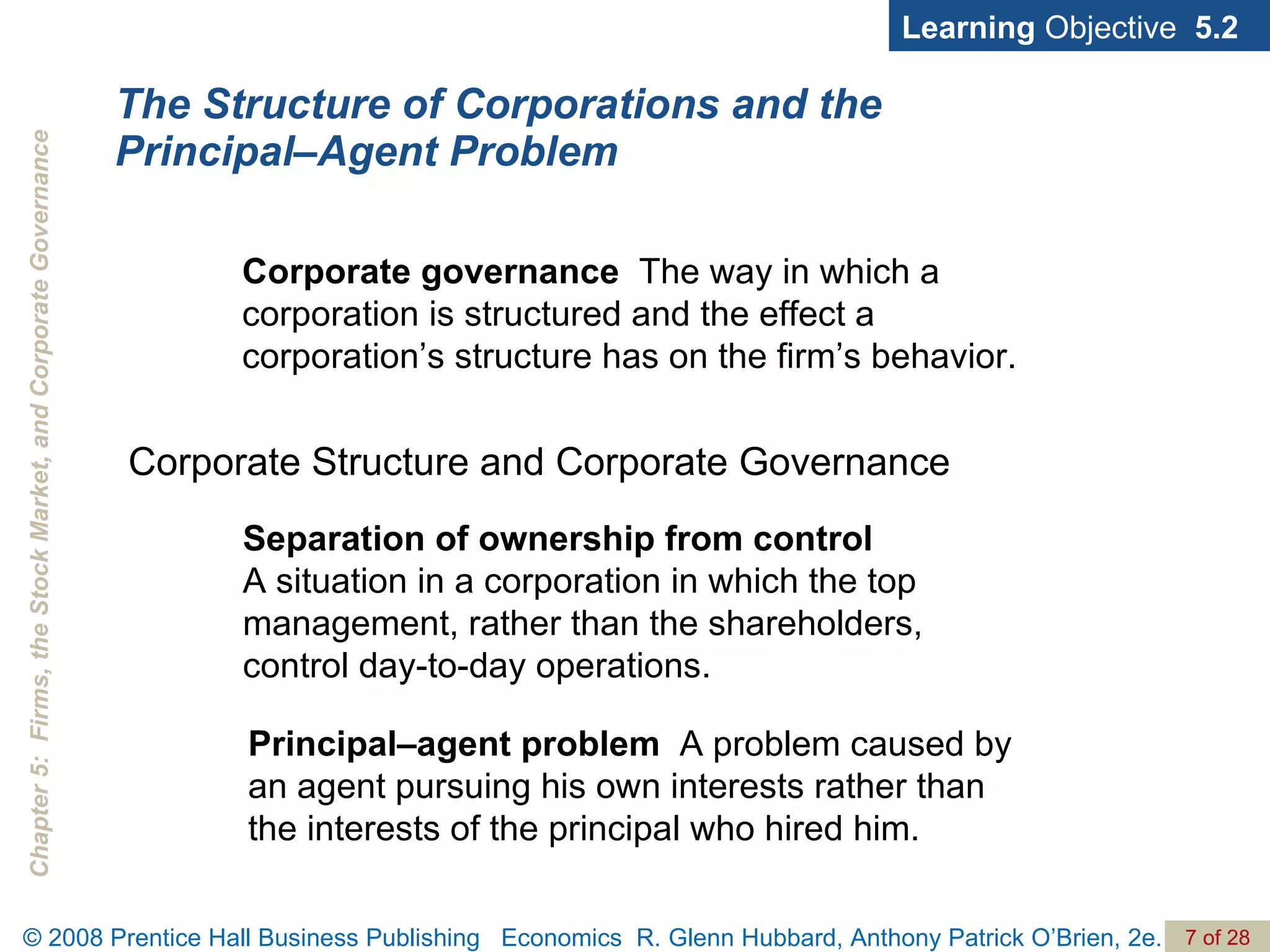 The Structure of Corporations and the Principal–Agent Problem Corporate Structure and Corporate Governance Learning  Objective  5.2 Separation of ownership from control   A situation in a corporation in which the top management, rather than the shareholders, control day-to-day operations. Corporate governance  The way in which a corporation is structured and the effect a corporation’s structure has on the firm’s behavior. Principal–agent problem   A problem caused by an agent pursuing his own interests rather than the interests of the principal who hired him. 