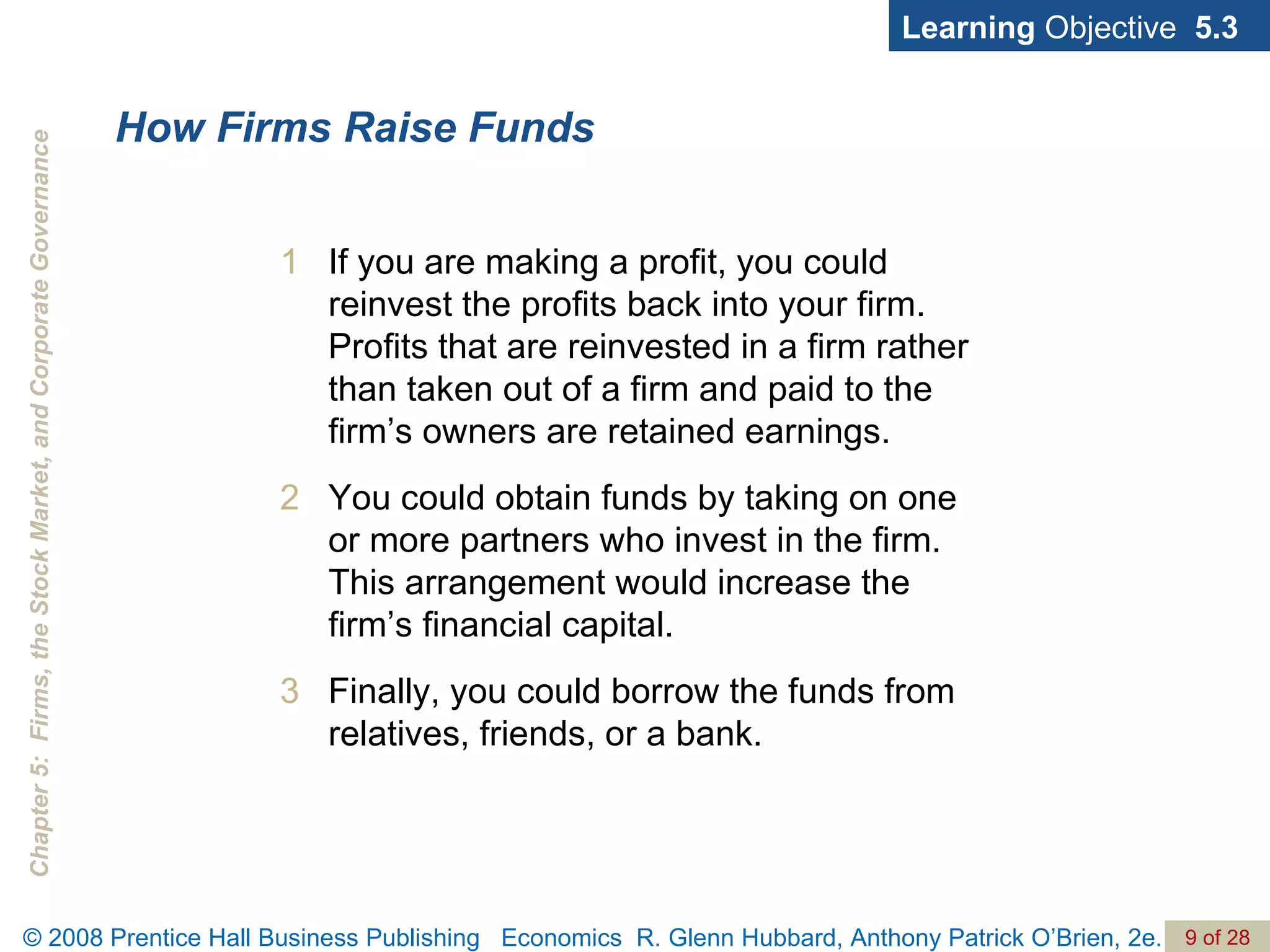 How Firms Raise Funds Learning  Objective  5.3 If you are making a profit, you could reinvest the profits back into your firm. Profits that are reinvested in a firm rather than taken out of a firm and paid to the firm’s owners are retained earnings. You could obtain funds by taking on one or more partners who invest in the firm.  This arrangement would increase the firm’s financial capital. Finally, you could borrow the funds from relatives, friends, or a bank. 
