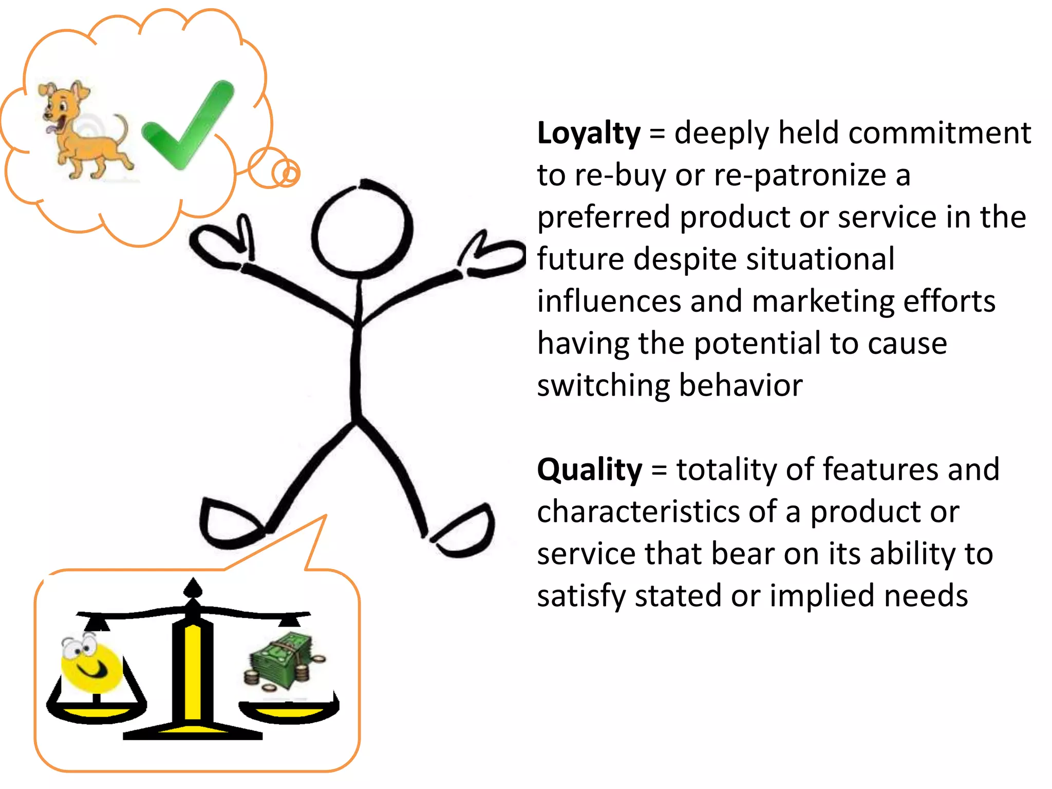 Loyalty = deeply held commitment
to re-buy or re-patronize a
preferred product or service in the
future despite situational
influences and marketing efforts
having the potential to cause
switching behavior

Quality = totality of features and
characteristics of a product or
service that bear on its ability to
satisfy stated or implied needs
 