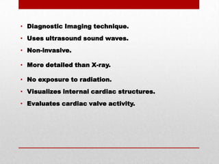 Diagnostic Imaging technique.Uses ultrasound sound waves.Non-invasive.More detailed than X-ray.No exposure to radiation.Visualizes internal cardiac structures.Evaluates cardiac valve activity.