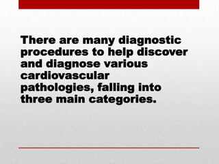 There are many diagnostic procedures to help discover and diagnose various cardiovascular pathologies, falling into three main categories.