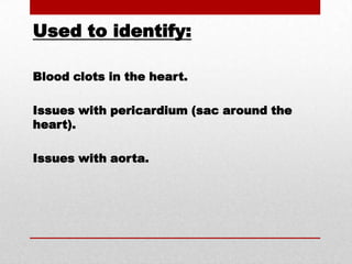 Used to identify:Blood clots in the heart.Issues with pericardium (sac around the heart).Issues with aorta.