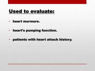Used to evaluate: heart murmurs. heart's pumping function. patients with heart attack history.