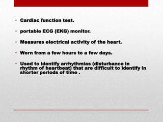 Cardiac function test.portable ECG (EKG) monitor.Measures electrical activity of the heart.Worn from a few hours to a few days.Used to identify arrhythmias (disturbance in rhythm of heartbeat) that are difficult to identify in shorter periods of time .