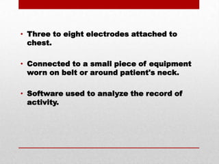 Three to eight electrodes attached to chest.Connected to a small piece of equipment worn on belt or around patient's neck.Software used to analyze the record of activity.