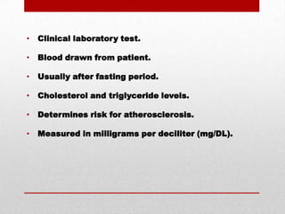  Clinical laboratory test. Blood drawn from patient. Usually after fasting period. Cholesterol and triglyceride levels. Determines risk for atherosclerosis. Measured in milligrams per deciliter (mg/DL).