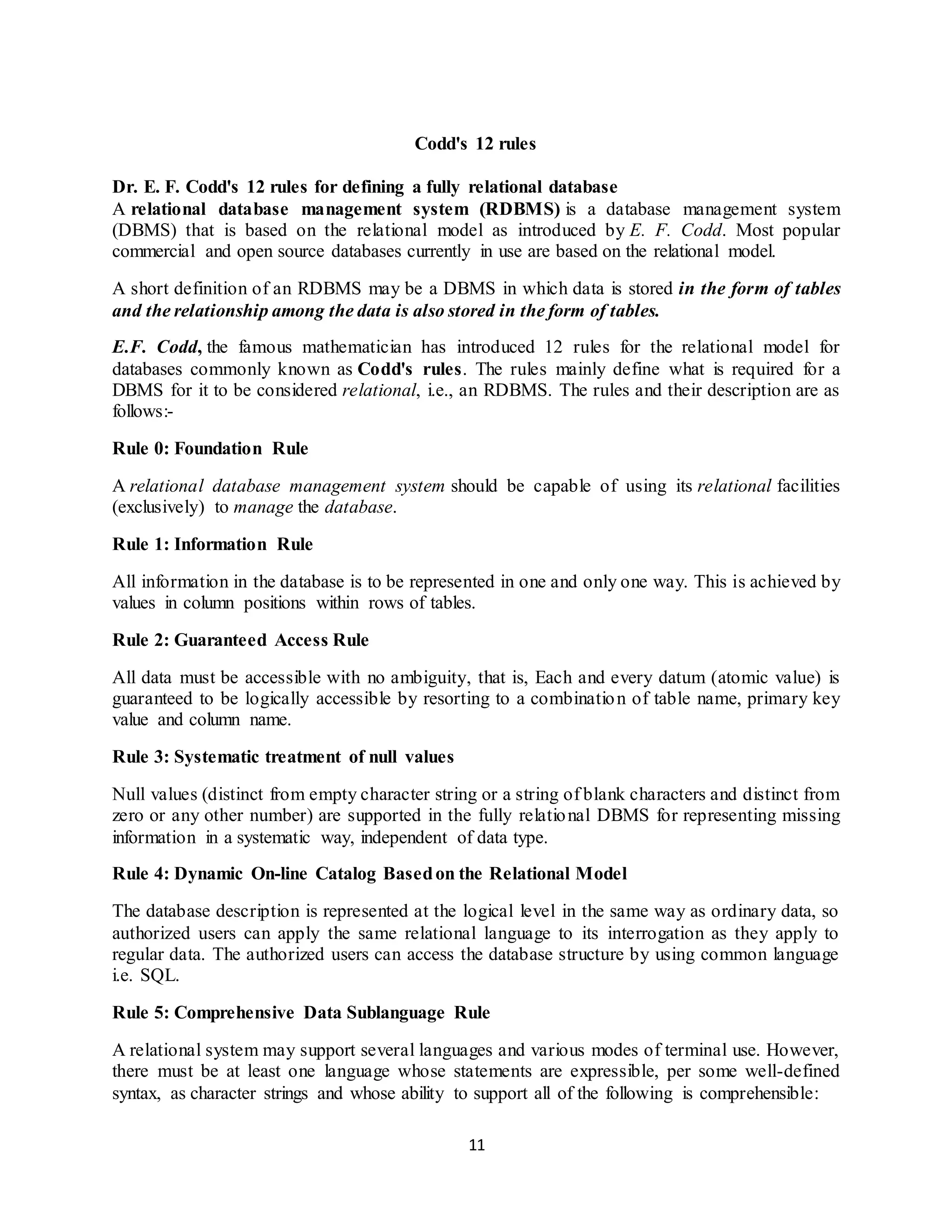 11 Codd's 12 rules Dr. E. F. Codd's 12 rules for defining a fully relational database A relational database management system (RDBMS) is a database management system (DBMS) that is based on the relational model as introduced by E. F. Codd. Most popular commercial and open source databases currently in use are based on the relational model. A short definition of an RDBMS may be a DBMS in which data is stored in the form of tables and the relationship among the data is also stored in the form of tables. E.F. Codd, the famous mathematician has introduced 12 rules for the relational model for databases commonly known as Codd's rules. The rules mainly define what is required for a DBMS for it to be considered relational, i.e., an RDBMS. The rules and their description are as follows:- Rule 0: Foundation Rule A relational database management system should be capable of using its relational facilities (exclusively) to manage the database. Rule 1: Information Rule All information in the database is to be represented in one and only one way. This is achieved by values in column positions within rows of tables. Rule 2: Guaranteed Access Rule All data must be accessible with no ambiguity, that is, Each and every datum (atomic value) is guaranteed to be logically accessible by resorting to a combination of table name, primary key value and column name. Rule 3: Systematic treatment of null values Null values (distinct from empty character string or a string of blank characters and distinct from zero or any other number) are supported in the fully relational DBMS for representing missing information in a systematic way, independent of data type. Rule 4: Dynamic On-line Catalog Basedon the Relational Model The database description is represented at the logical level in the same way as ordinary data, so authorized users can apply the same relational language to its interrogation as they apply to regular data. The authorized users can access the database structure by using common language i.e. SQL. Rule 5: Comprehensive Data Sublanguage Rule A relational system may support several languages and various modes of terminal use. However, there must be at least one language whose statements are expressible, per some well-defined syntax, as character strings and whose ability to support all of the following is comprehensible: 