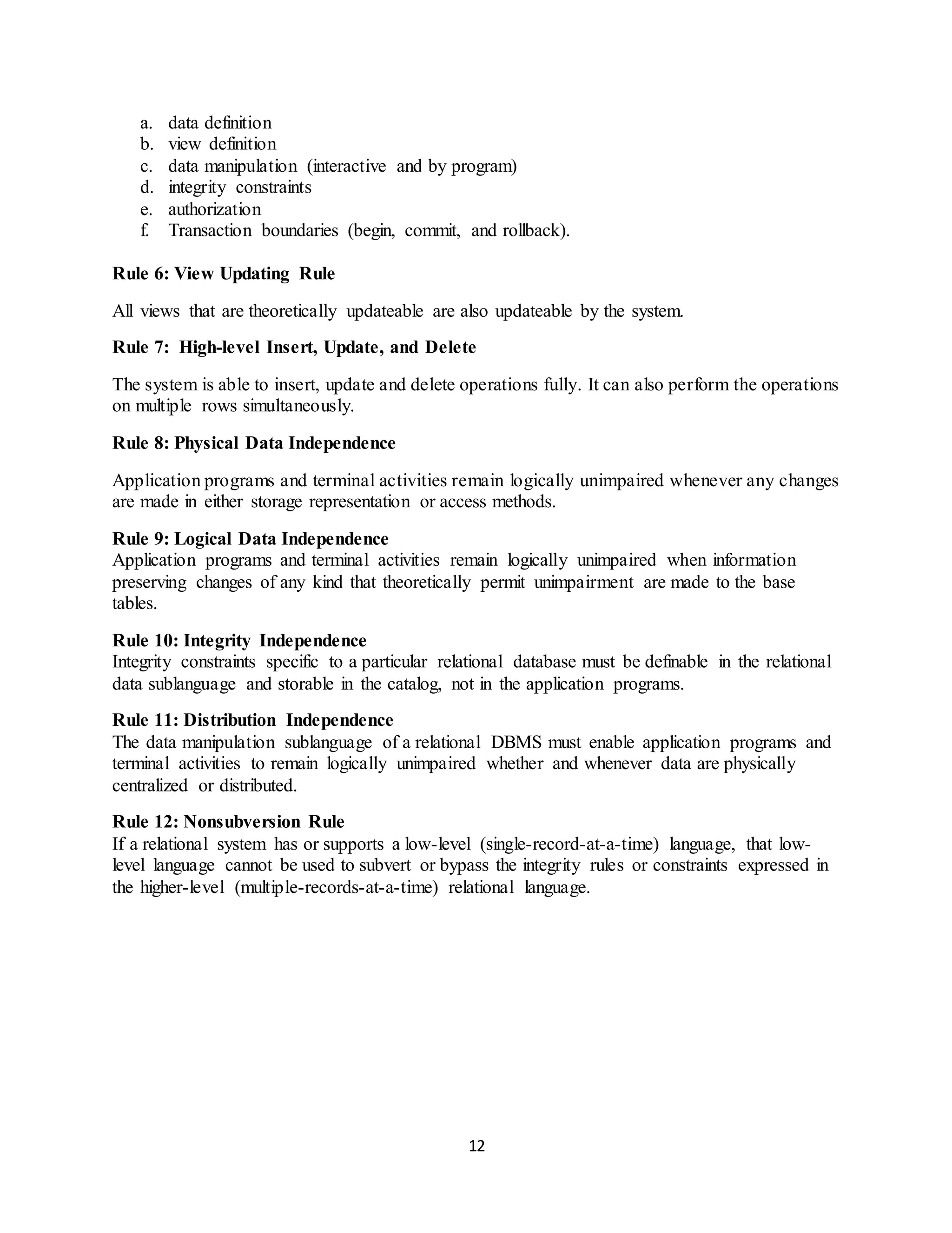 12 a. data definition b. view definition c. data manipulation (interactive and by program) d. integrity constraints e. authorization f. Transaction boundaries (begin, commit, and rollback). Rule 6: View Updating Rule All views that are theoretically updateable are also updateable by the system. Rule 7: High-level Insert, Update, and Delete The system is able to insert, update and delete operations fully. It can also perform the operations on multiple rows simultaneously. Rule 8: Physical Data Independence Application programs and terminal activities remain logically unimpaired whenever any changes are made in either storage representation or access methods. Rule 9: Logical Data Independence Application programs and terminal activities remain logically unimpaired when information preserving changes of any kind that theoretically permit unimpairment are made to the base tables. Rule 10: Integrity Independence Integrity constraints specific to a particular relational database must be definable in the relational data sublanguage and storable in the catalog, not in the application programs. Rule 11: Distribution Independence The data manipulation sublanguage of a relational DBMS must enable application programs and terminal activities to remain logically unimpaired whether and whenever data are physically centralized or distributed. Rule 12: Nonsubversion Rule If a relational system has or supports a low-level (single-record-at-a-time) language, that low- level language cannot be used to subvert or bypass the integrity rules or constraints expressed in the higher-level (multiple-records-at-a-time) relational language. 