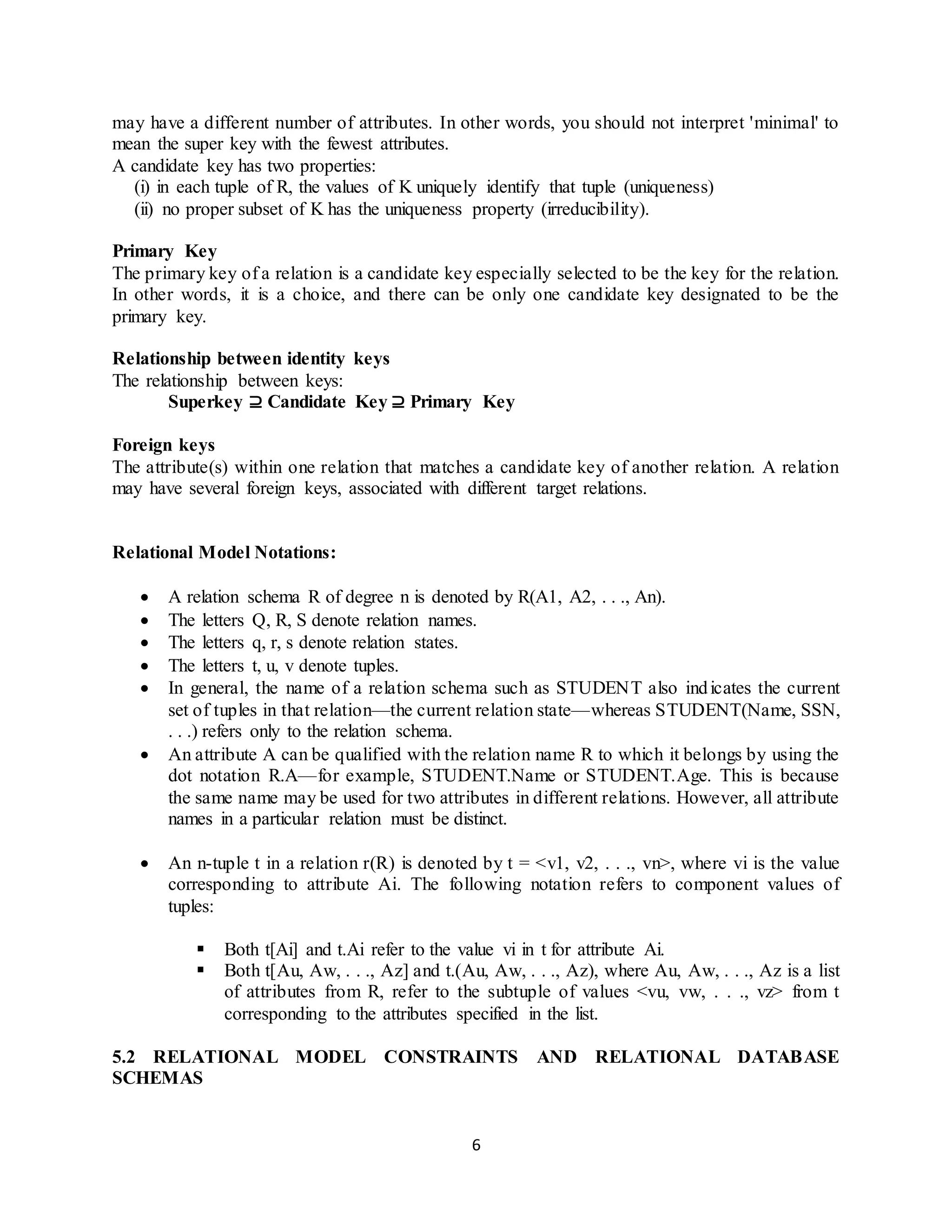 6 may have a different number of attributes. In other words, you should not interpret 'minimal' to mean the super key with the fewest attributes. A candidate key has two properties: (i) in each tuple of R, the values of K uniquely identify that tuple (uniqueness) (ii) no proper subset of K has the uniqueness property (irreducibility). Primary Key The primary key of a relation is a candidate key especially selected to be the key for the relation. In other words, it is a choice, and there can be only one candidate key designated to be the primary key. Relationship between identity keys The relationship between keys: Superkey ⊇ Candidate Key ⊇ Primary Key Foreign keys The attribute(s) within one relation that matches a candidate key of another relation. A relation may have several foreign keys, associated with different target relations. Relational Model Notations:  A relation schema R of degree n is denoted by R(A1, A2, . . ., An).  The letters Q, R, S denote relation names.  The letters q, r, s denote relation states.  The letters t, u, v denote tuples.  In general, the name of a relation schema such as STUDENT also indicates the current set of tuples in that relation—the current relation state—whereas STUDENT(Name, SSN, . . .) refers only to the relation schema.  An attribute A can be qualified with the relation name R to which it belongs by using the dot notation R.A—for example, STUDENT.Name or STUDENT.Age. This is because the same name may be used for two attributes in different relations. However, all attribute names in a particular relation must be distinct.  An n-tuple t in a relation r(R) is denoted by t = <v1, v2, . . ., vn>, where vi is the value corresponding to attribute Ai. The following notation refers to component values of tuples:  Both t[Ai] and t.Ai refer to the value vi in t for attribute Ai.  Both t[Au, Aw, . . ., Az] and t.(Au, Aw, . . ., Az), where Au, Aw, . . ., Az is a list of attributes from R, refer to the subtuple of values <vu, vw, . . ., vz> from t corresponding to the attributes specified in the list. 5.2 RELATIONAL MODEL CONSTRAINTS AND RELATIONAL DATABASE SCHEMAS 