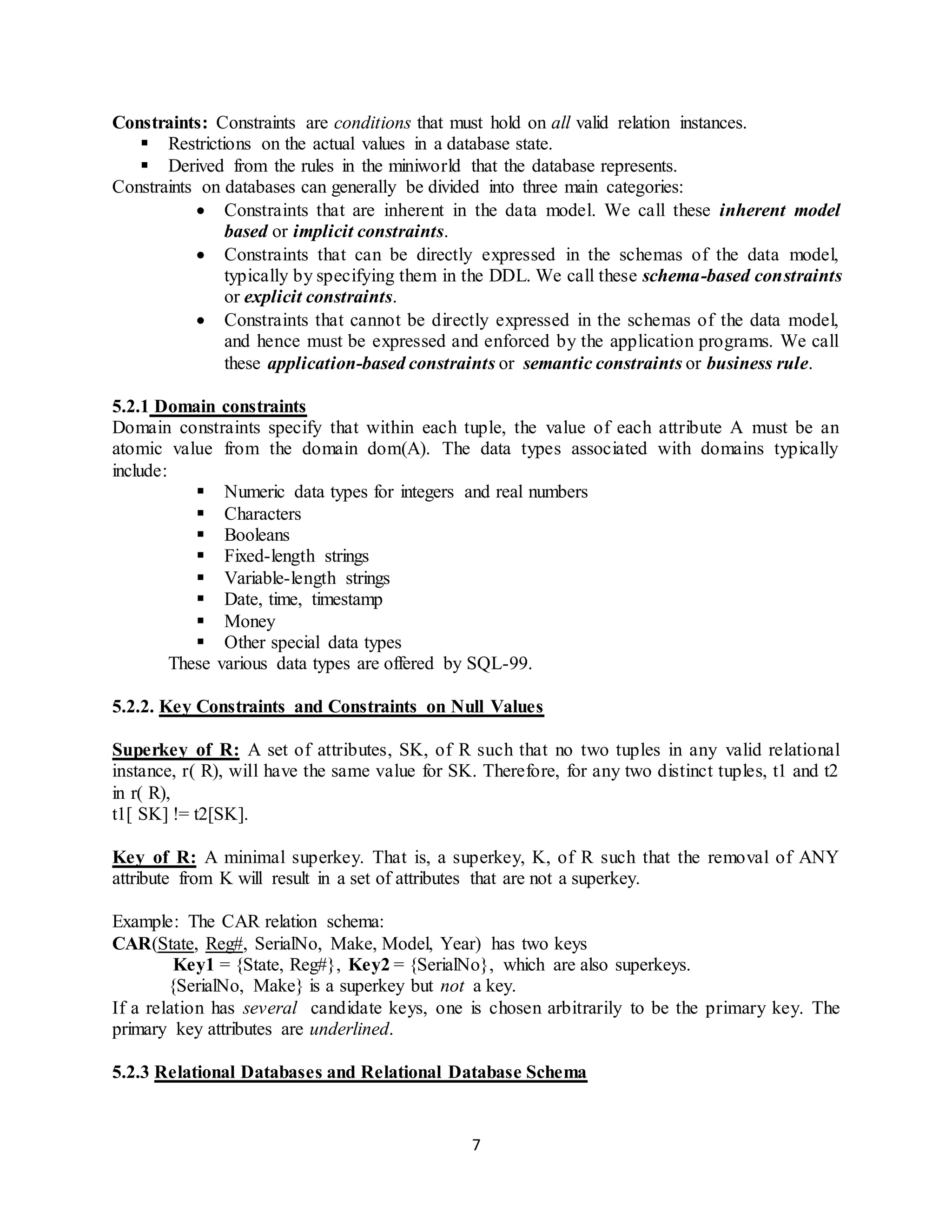 7 Constraints: Constraints are conditions that must hold on all valid relation instances.  Restrictions on the actual values in a database state.  Derived from the rules in the miniworld that the database represents. Constraints on databases can generally be divided into three main categories:  Constraints that are inherent in the data model. We call these inherent model based or implicit constraints.  Constraints that can be directly expressed in the schemas of the data model, typically by specifying them in the DDL. We call these schema-based constraints or explicit constraints.  Constraints that cannot be directly expressed in the schemas of the data model, and hence must be expressed and enforced by the application programs. We call these application-based constraints or semantic constraints or business rule. 5.2.1 Domain constraints Domain constraints specify that within each tuple, the value of each attribute A must be an atomic value from the domain dom(A). The data types associated with domains typically include:  Numeric data types for integers and real numbers  Characters  Booleans  Fixed-length strings  Variable-length strings  Date, time, timestamp  Money  Other special data types These various data types are offered by SQL-99. 5.2.2. Key Constraints and Constraints on Null Values Superkey of R: A set of attributes, SK, of R such that no two tuples in any valid relational instance, r( R), will have the same value for SK. Therefore, for any two distinct tuples, t1 and t2 in r( R), t1[ SK] != t2[SK]. Key of R: A minimal superkey. That is, a superkey, K, of R such that the removal of ANY attribute from K will result in a set of attributes that are not a superkey. Example: The CAR relation schema: CAR(State, Reg#, SerialNo, Make, Model, Year) has two keys Key1 = {State, Reg#}, Key2 = {SerialNo}, which are also superkeys. {SerialNo, Make} is a superkey but not a key. If a relation has several candidate keys, one is chosen arbitrarily to be the primary key. The primary key attributes are underlined. 5.2.3 Relational Databases and Relational Database Schema 