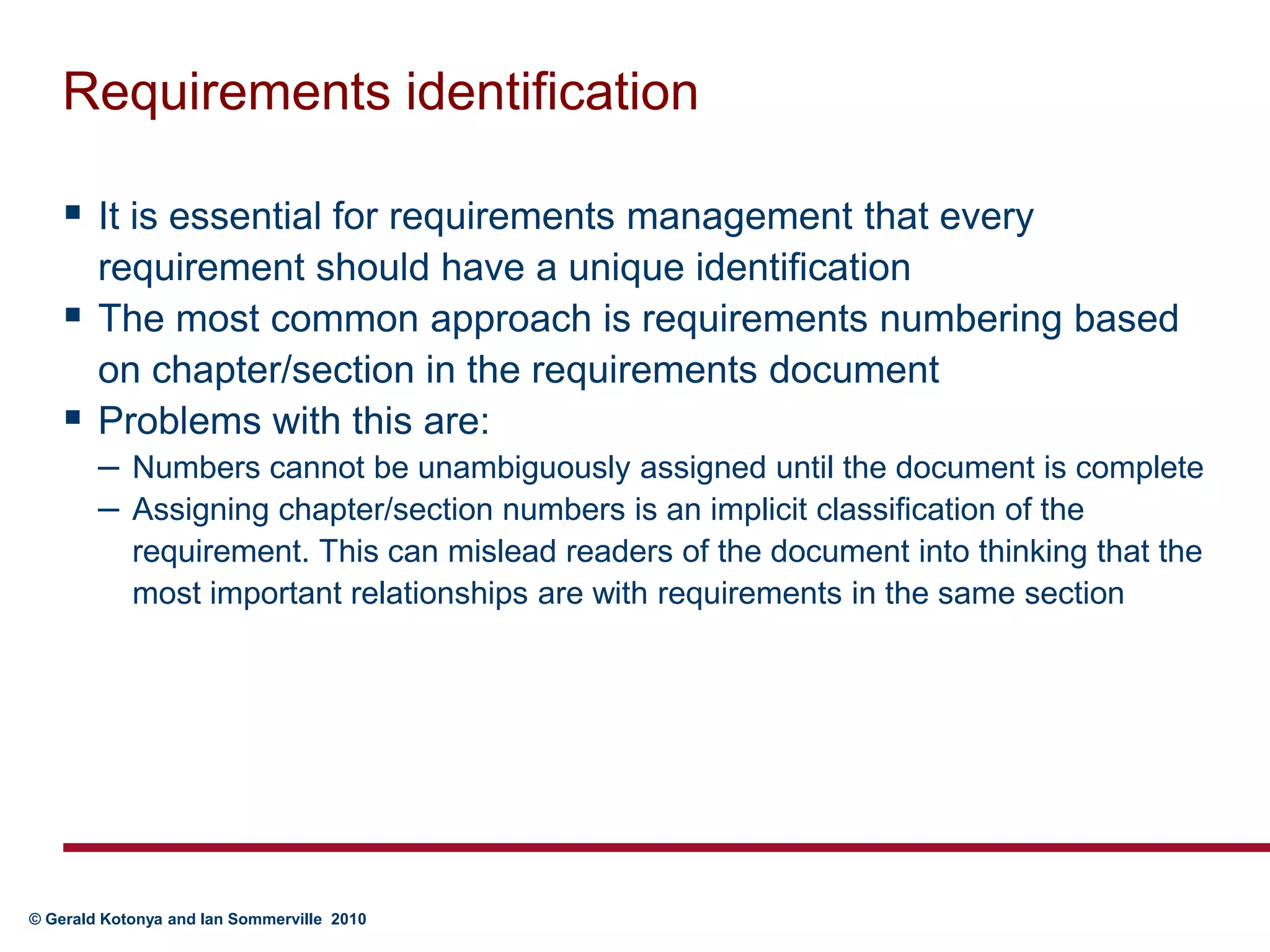 Requirements identificationIt is essential for requirements management that every requirement should have a unique identificationThe most common approach is requirements numbering based on chapter/section in the requirements documentProblems with this are:Numbers cannot be unambiguously assigned until the document is completeAssigning chapter/section numbers is an implicit classification of the requirement. This can mislead readers of the document into thinking that the most important relationships are with requirements in the same section