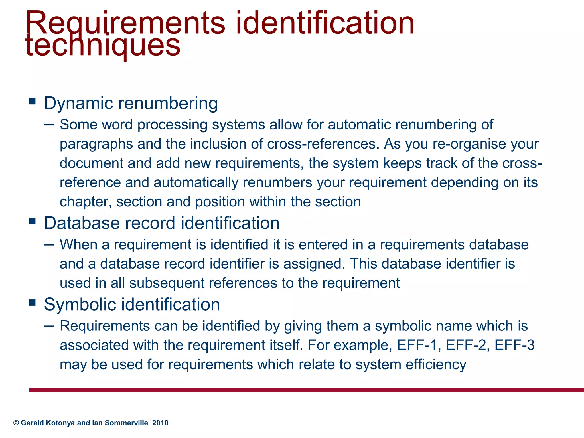 Requirements identification techniquesDynamic renumberingSome word processing systems allow for automatic renumbering of paragraphs and the inclusion of cross-references. As you re-organise your document and add new requirements, the system keeps track of the cross-reference and automatically renumbers your requirement depending on its chapter, section and position within the sectionDatabase record identificationWhen a requirement is identified it is entered in a requirements database and a database record identifier is assigned. This database identifier is used in all subsequent references to the requirementSymbolic identificationRequirements can be identified by giving them a symbolic name which is associated with the requirement itself. For example, EFF-1, EFF-2, EFF-3 may be used for requirements which relate to system efficiency