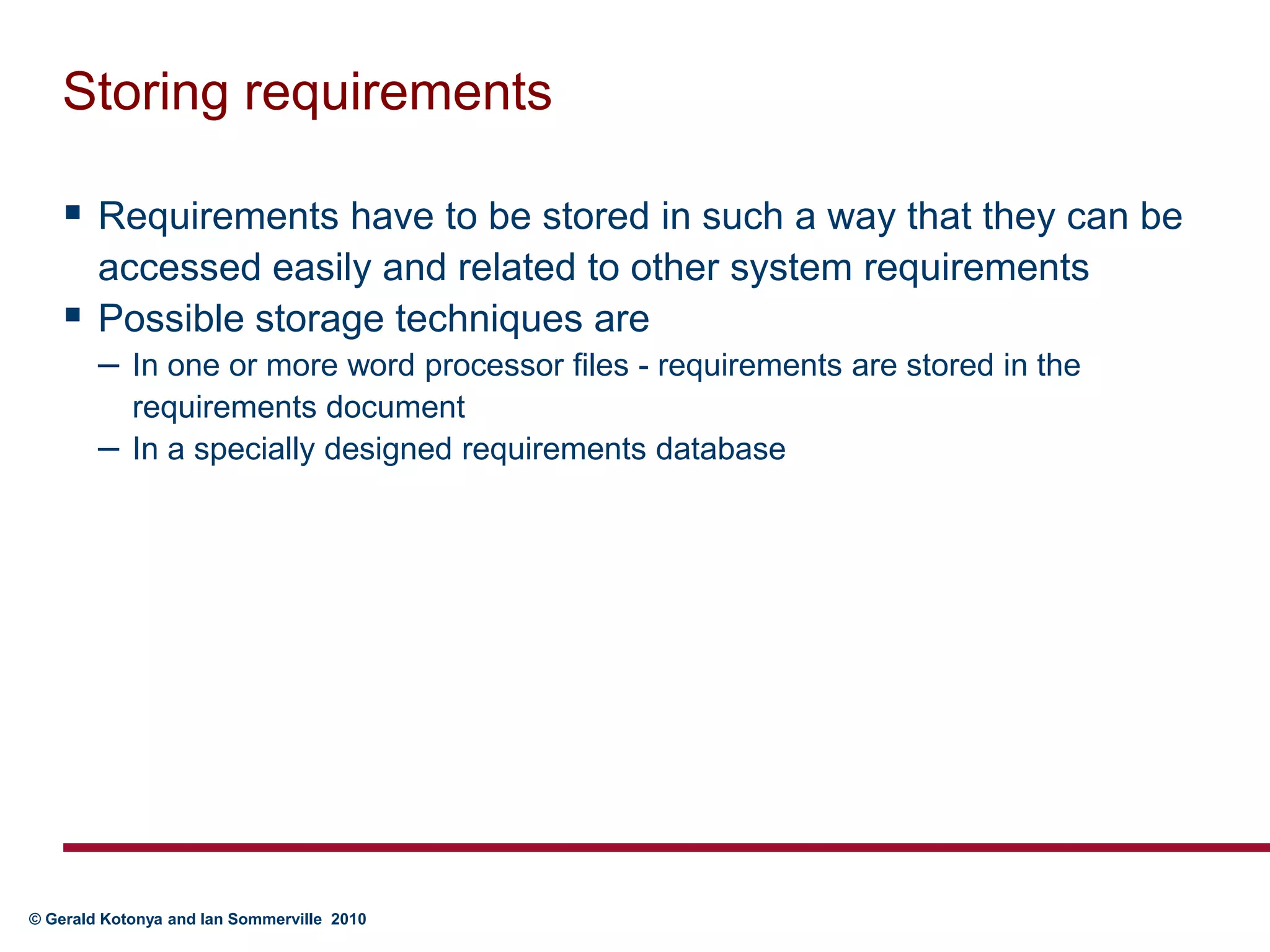 Storing requirementsRequirements have to be stored in such a way that they can be accessed easily and related to other system requirementsPossible storage techniques areIn one or more word processor files - requirements are stored in the requirements documentIn a specially designed requirements database
