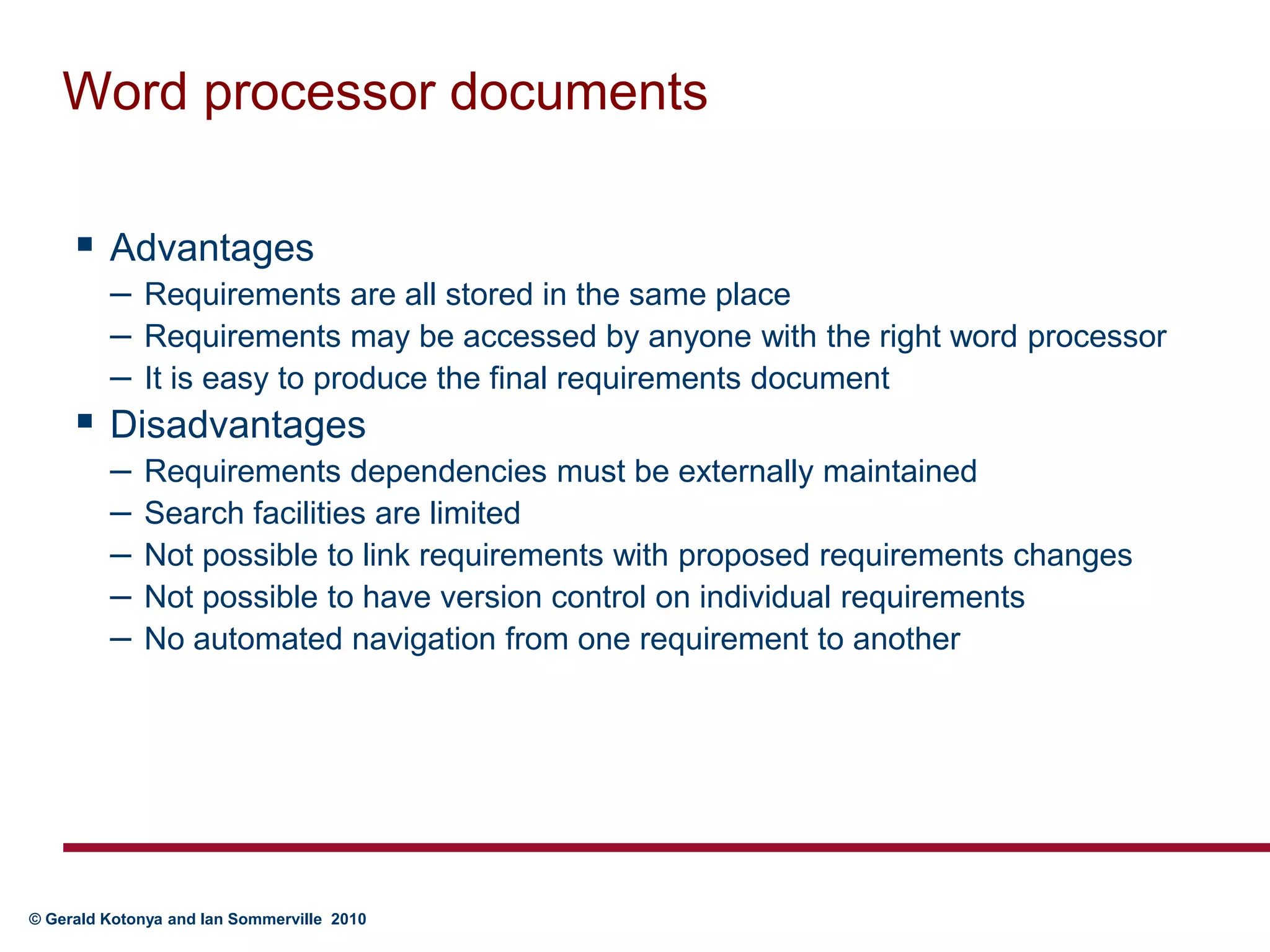 Word processor documentsAdvantagesRequirements are all stored in the same placeRequirements may be accessed by anyone with the right word processorIt is easy to produce the final requirements documentDisadvantagesRequirements dependencies must be externally maintainedSearch facilities are limitedNot possible to link requirements with proposed requirements changesNot possible to have version control on individual requirementsNo automated navigation from one requirement to another
