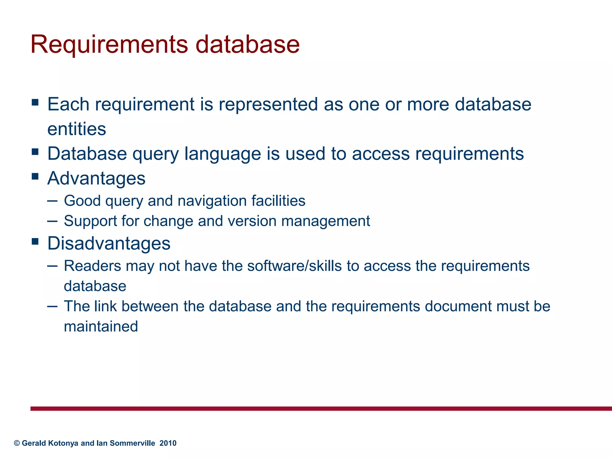 Requirements databaseEach requirement is represented as one or more database entitiesDatabase query language is used to access requirementsAdvantagesGood query and navigation facilitiesSupport for change and version managementDisadvantagesReaders may not have the software/skills to access the requirements databaseThe link between the database and the requirements document must be maintained
