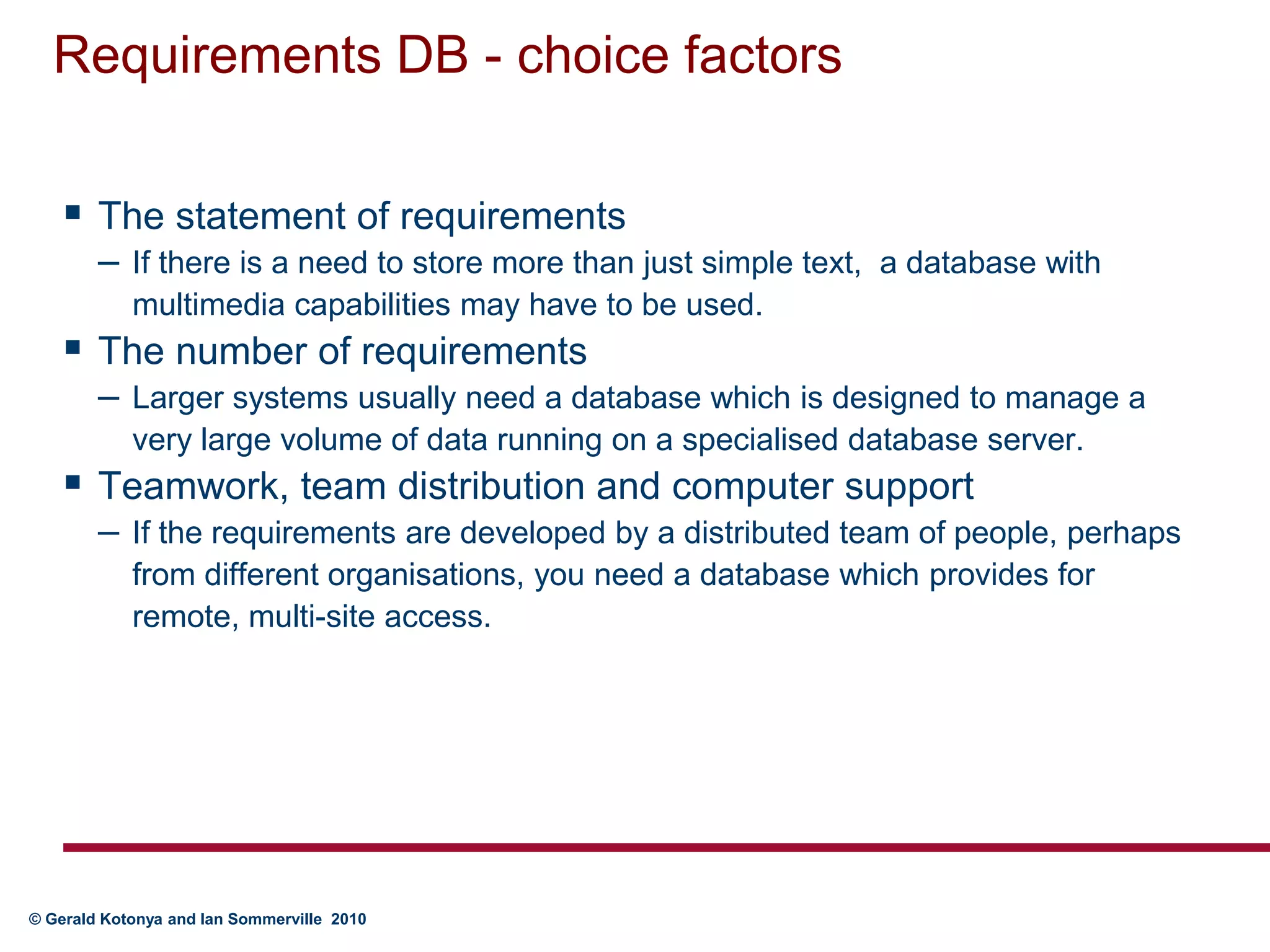 Requirements DB - choice factorsThe statement of requirementsIf there is a need to store more than just simple text,  a database with multimedia capabilities may have to be used.The number of requirementsLarger systems usually need a database which is designed to manage a very large volume of data running on a specialised database server.Teamwork, team distribution and computer supportIf the requirements are developed by a distributed team of people, perhaps from different organisations, you need a database which provides for remote, multi-site access.