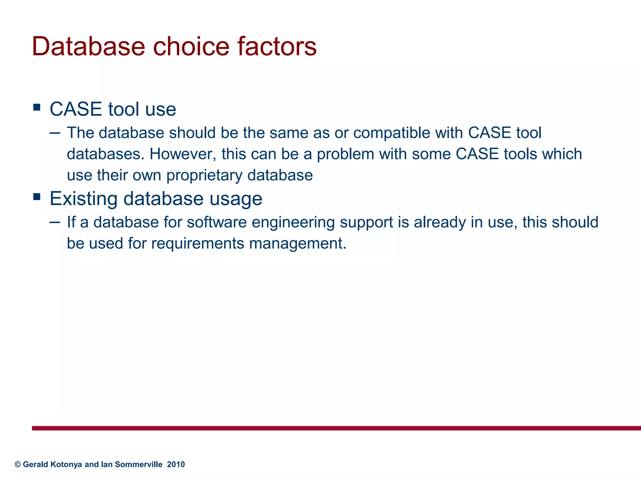 Database choice factorsCASE tool useThe database should be the same as or compatible with CASE tool databases. However, this can be a problem with some CASE tools which use their own proprietary databaseExisting database usageIf a database for software engineering support is already in use, this should be used for requirements management.
