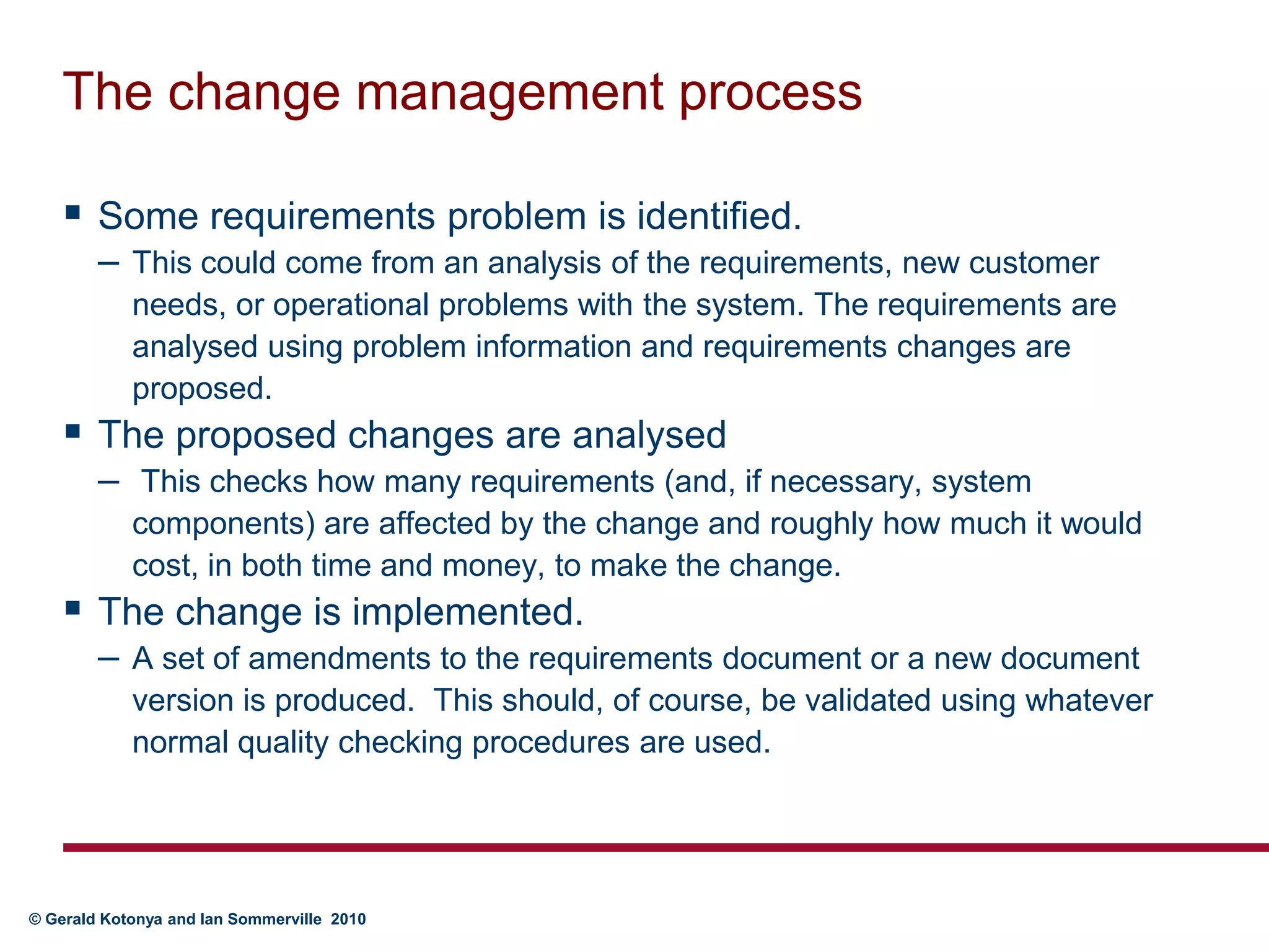 The change management processSome requirements problem is identified. This could come from an analysis of the requirements, new customer needs, or operational problems with the system. The requirements are analysed using problem information and requirements changes are proposed.The proposed changes are analysed This checks how many requirements (and, if necessary, system components) are affected by the change and roughly how much it would cost, in both time and money, to make the change.The change is implemented. A set of amendments to the requirements document or a new document version is produced.  This should, of course, be validated using whatever normal quality checking procedures are used.