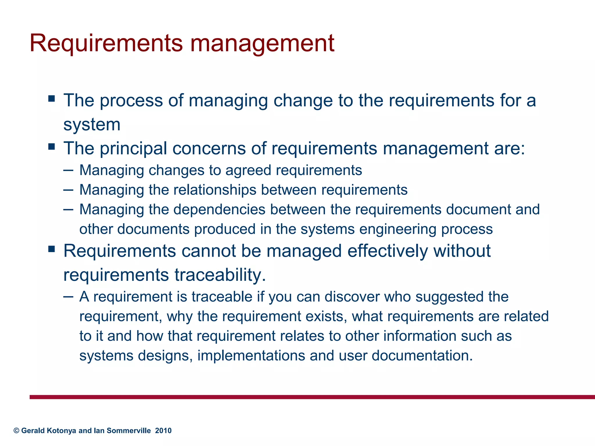 Requirements managementThe process of managing change to the requirements for a systemThe principal concerns of requirements management are:Managing changes to agreed requirementsManaging the relationships between requirementsManaging the dependencies between the requirements document and other documents produced in the systems engineering processRequirements cannot be managed effectively without requirements traceability. A requirement is traceable if you can discover who suggested the requirement, why the requirement exists, what requirements are related to it and how that requirement relates to other information such as systems designs, implementations and user documentation.