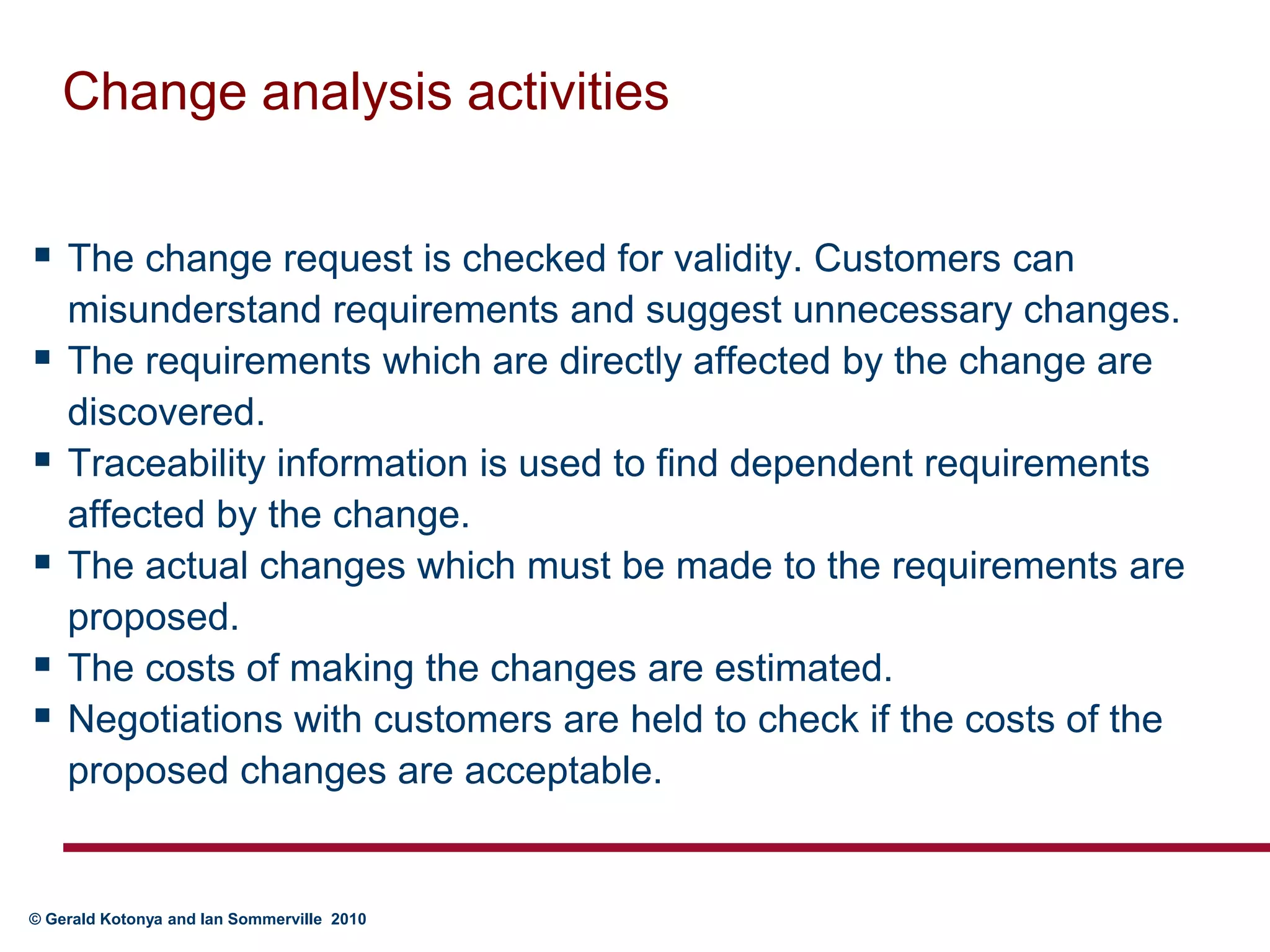 Change analysis activitiesThe change request is checked for validity. Customers can misunderstand requirements and suggest unnecessary changes.The requirements which are directly affected by the change are discovered.Traceability information is used to find dependent requirements affected by the change.The actual changes which must be made to the requirements are proposed. The costs of making the changes are estimated. Negotiations with customers are held to check if the costs of the proposed changes are acceptable.