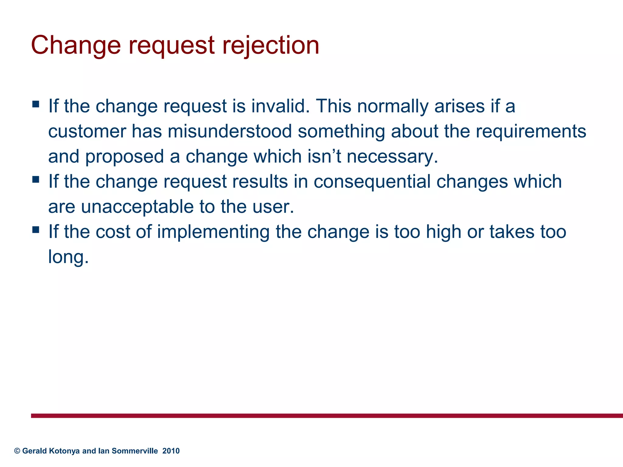 Change request rejectionIf the change request is invalid. This normally arises if a customer has misunderstood something about the requirements and proposed a change which isn’t necessary.If the change request results in consequential changes which are unacceptable to the user. If the cost of implementing the change is too high or takes too long.