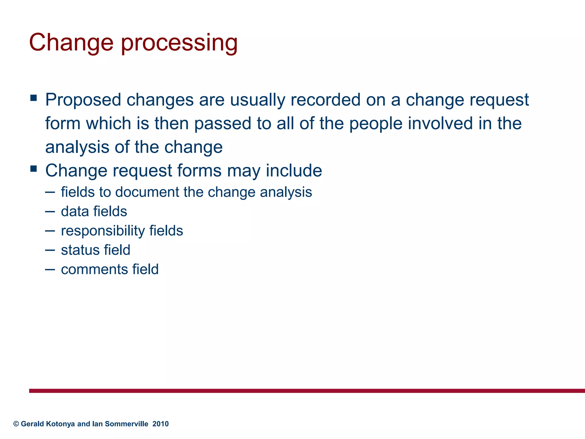Change processingProposed changes are usually recorded on a change request form which is then passed to all of the people involved in the analysis of the changeChange request forms may includefields to document the change analysisdata fields responsibility fieldsstatus fieldcomments field
