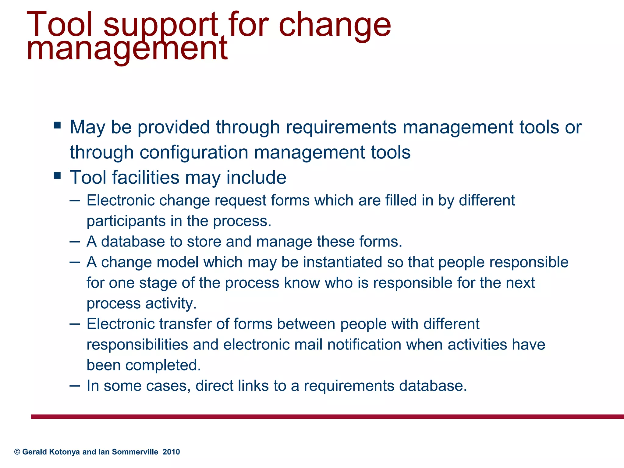 Tool support for change managementMay be provided through requirements management tools or through configuration management toolsTool facilities may includeElectronic change request forms which are filled in by different participants in the process.A database to store and manage these forms.A change model which may be instantiated so that people responsible for one stage of the process know who is responsible for the next process activity.Electronic transfer of forms between people with different responsibilities and electronic mail notification when activities have been completed.In some cases, direct links to a requirements database. 