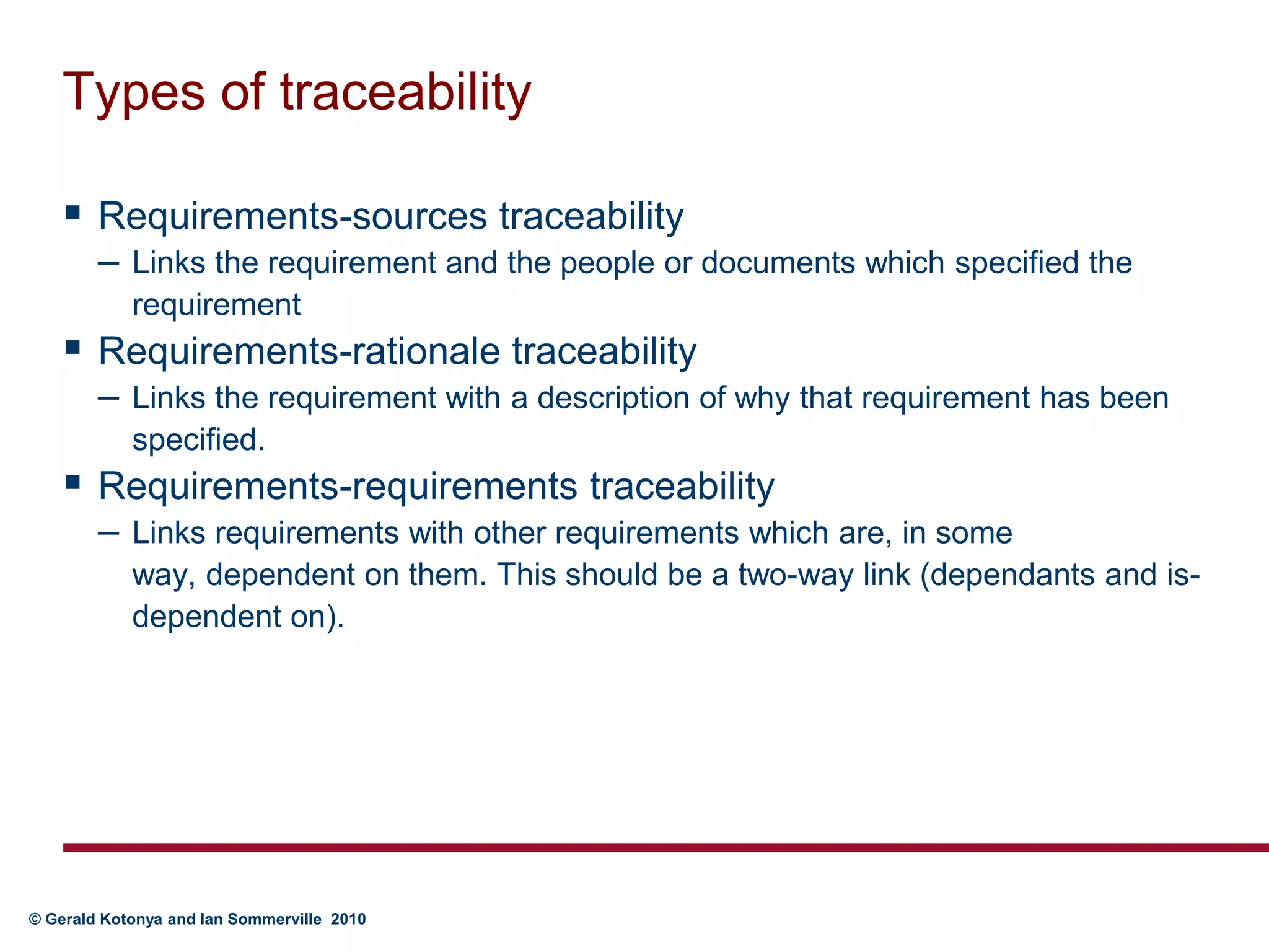Types of traceabilityRequirements-sources traceabilityLinks the requirement and the people or documents which specified the requirementRequirements-rationale traceabilityLinks the requirement with a description of why that requirement has been specified.Requirements-requirements traceabilityLinks requirements with other requirements which are, in some way, dependent on them. This should be a two-way link (dependants and is-dependent on).